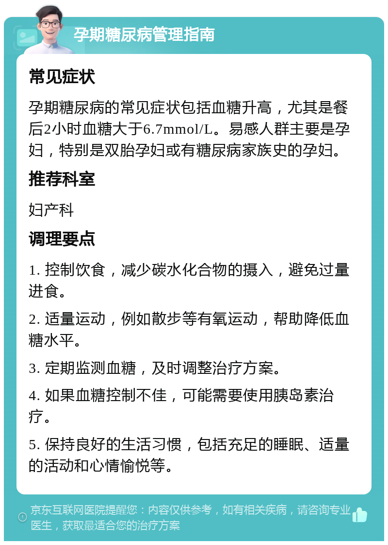 孕期糖尿病管理指南 常见症状 孕期糖尿病的常见症状包括血糖升高，尤其是餐后2小时血糖大于6.7mmol/L。易感人群主要是孕妇，特别是双胎孕妇或有糖尿病家族史的孕妇。 推荐科室 妇产科 调理要点 1. 控制饮食，减少碳水化合物的摄入，避免过量进食。 2. 适量运动，例如散步等有氧运动，帮助降低血糖水平。 3. 定期监测血糖，及时调整治疗方案。 4. 如果血糖控制不佳，可能需要使用胰岛素治疗。 5. 保持良好的生活习惯，包括充足的睡眠、适量的活动和心情愉悦等。