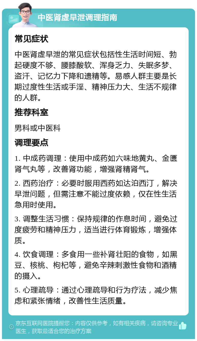 中医肾虚早泄调理指南 常见症状 中医肾虚早泄的常见症状包括性生活时间短、勃起硬度不够、腰膝酸软、浑身乏力、失眠多梦、盗汗、记忆力下降和遗精等。易感人群主要是长期过度性生活或手淫、精神压力大、生活不规律的人群。 推荐科室 男科或中医科 调理要点 1. 中成药调理：使用中成药如六味地黄丸、金匮肾气丸等，改善肾功能，增强肾精肾气。 2. 西药治疗：必要时服用西药如达泊西汀，解决早泄问题，但需注意不能过度依赖，仅在性生活急用时使用。 3. 调整生活习惯：保持规律的作息时间，避免过度疲劳和精神压力，适当进行体育锻炼，增强体质。 4. 饮食调理：多食用一些补肾壮阳的食物，如黑豆、核桃、枸杞等，避免辛辣刺激性食物和酒精的摄入。 5. 心理疏导：通过心理疏导和行为疗法，减少焦虑和紧张情绪，改善性生活质量。