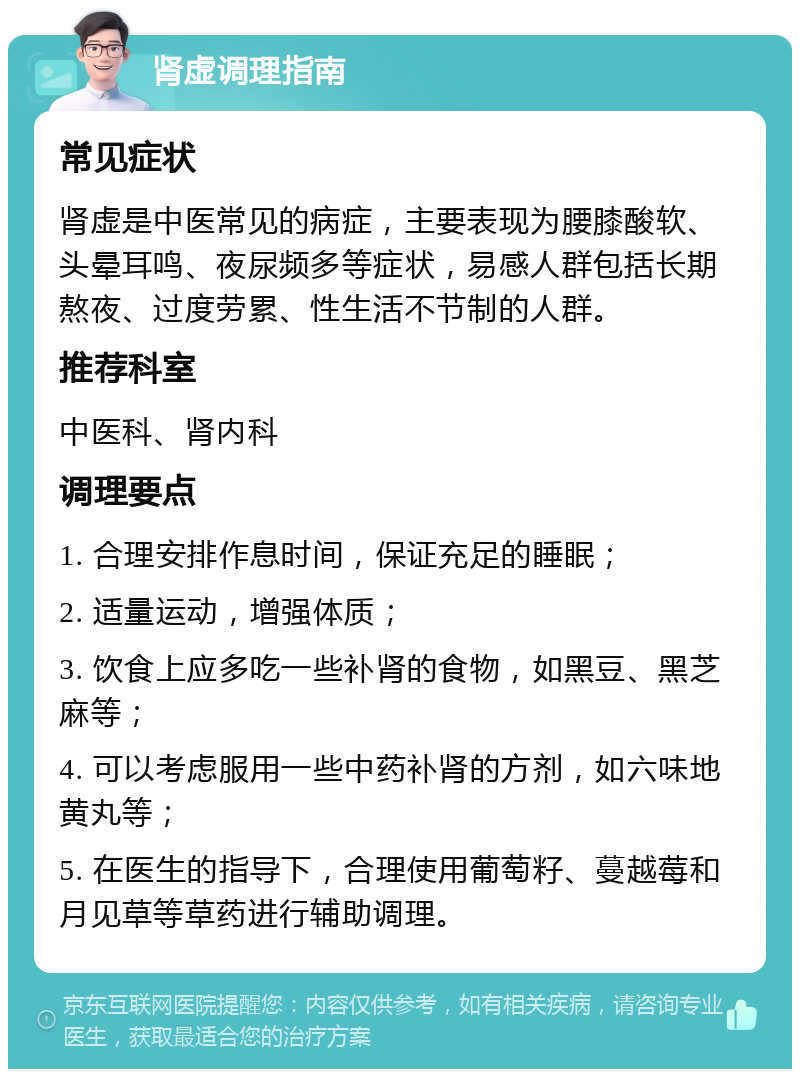 肾虚调理指南 常见症状 肾虚是中医常见的病症，主要表现为腰膝酸软、头晕耳鸣、夜尿频多等症状，易感人群包括长期熬夜、过度劳累、性生活不节制的人群。 推荐科室 中医科、肾内科 调理要点 1. 合理安排作息时间，保证充足的睡眠； 2. 适量运动，增强体质； 3. 饮食上应多吃一些补肾的食物，如黑豆、黑芝麻等； 4. 可以考虑服用一些中药补肾的方剂，如六味地黄丸等； 5. 在医生的指导下，合理使用葡萄籽、蔓越莓和月见草等草药进行辅助调理。