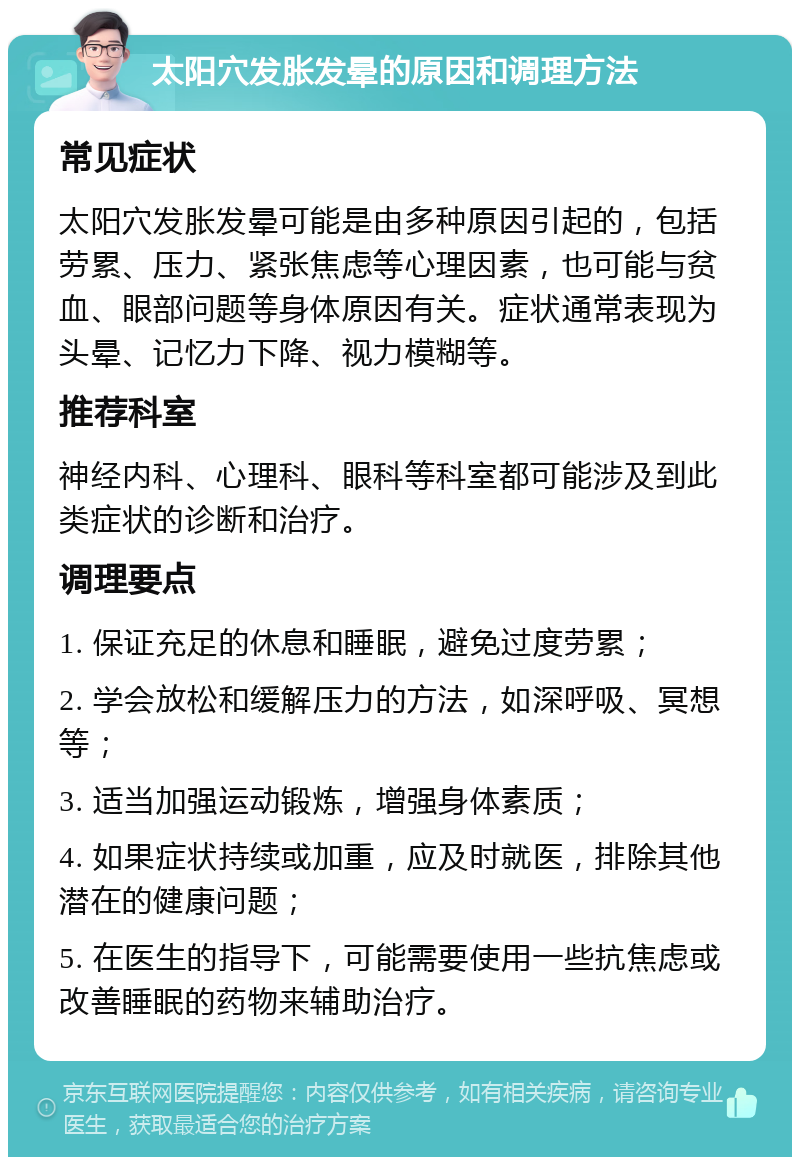 太阳穴发胀发晕的原因和调理方法 常见症状 太阳穴发胀发晕可能是由多种原因引起的，包括劳累、压力、紧张焦虑等心理因素，也可能与贫血、眼部问题等身体原因有关。症状通常表现为头晕、记忆力下降、视力模糊等。 推荐科室 神经内科、心理科、眼科等科室都可能涉及到此类症状的诊断和治疗。 调理要点 1. 保证充足的休息和睡眠，避免过度劳累； 2. 学会放松和缓解压力的方法，如深呼吸、冥想等； 3. 适当加强运动锻炼，增强身体素质； 4. 如果症状持续或加重，应及时就医，排除其他潜在的健康问题； 5. 在医生的指导下，可能需要使用一些抗焦虑或改善睡眠的药物来辅助治疗。