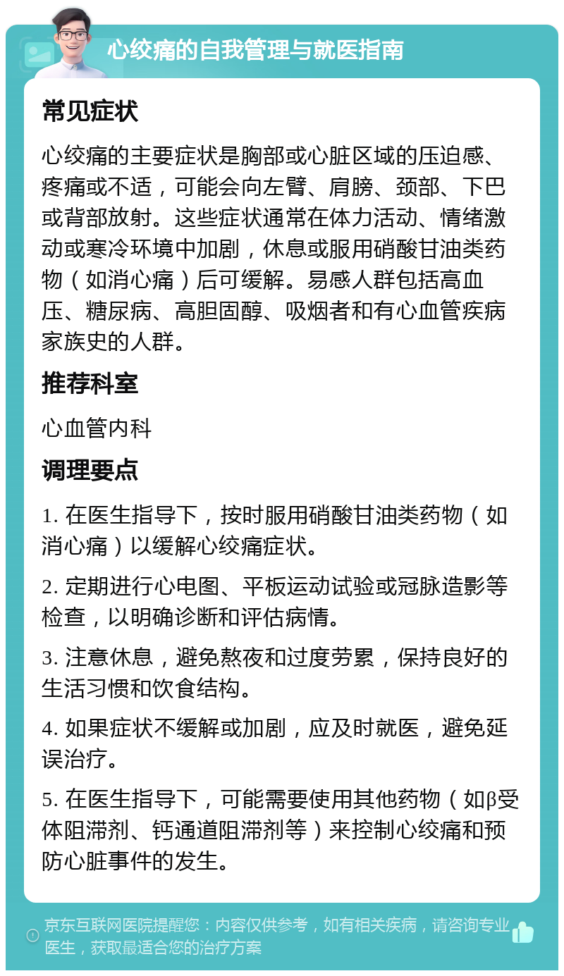 心绞痛的自我管理与就医指南 常见症状 心绞痛的主要症状是胸部或心脏区域的压迫感、疼痛或不适，可能会向左臂、肩膀、颈部、下巴或背部放射。这些症状通常在体力活动、情绪激动或寒冷环境中加剧，休息或服用硝酸甘油类药物（如消心痛）后可缓解。易感人群包括高血压、糖尿病、高胆固醇、吸烟者和有心血管疾病家族史的人群。 推荐科室 心血管内科 调理要点 1. 在医生指导下，按时服用硝酸甘油类药物（如消心痛）以缓解心绞痛症状。 2. 定期进行心电图、平板运动试验或冠脉造影等检查，以明确诊断和评估病情。 3. 注意休息，避免熬夜和过度劳累，保持良好的生活习惯和饮食结构。 4. 如果症状不缓解或加剧，应及时就医，避免延误治疗。 5. 在医生指导下，可能需要使用其他药物（如β受体阻滞剂、钙通道阻滞剂等）来控制心绞痛和预防心脏事件的发生。