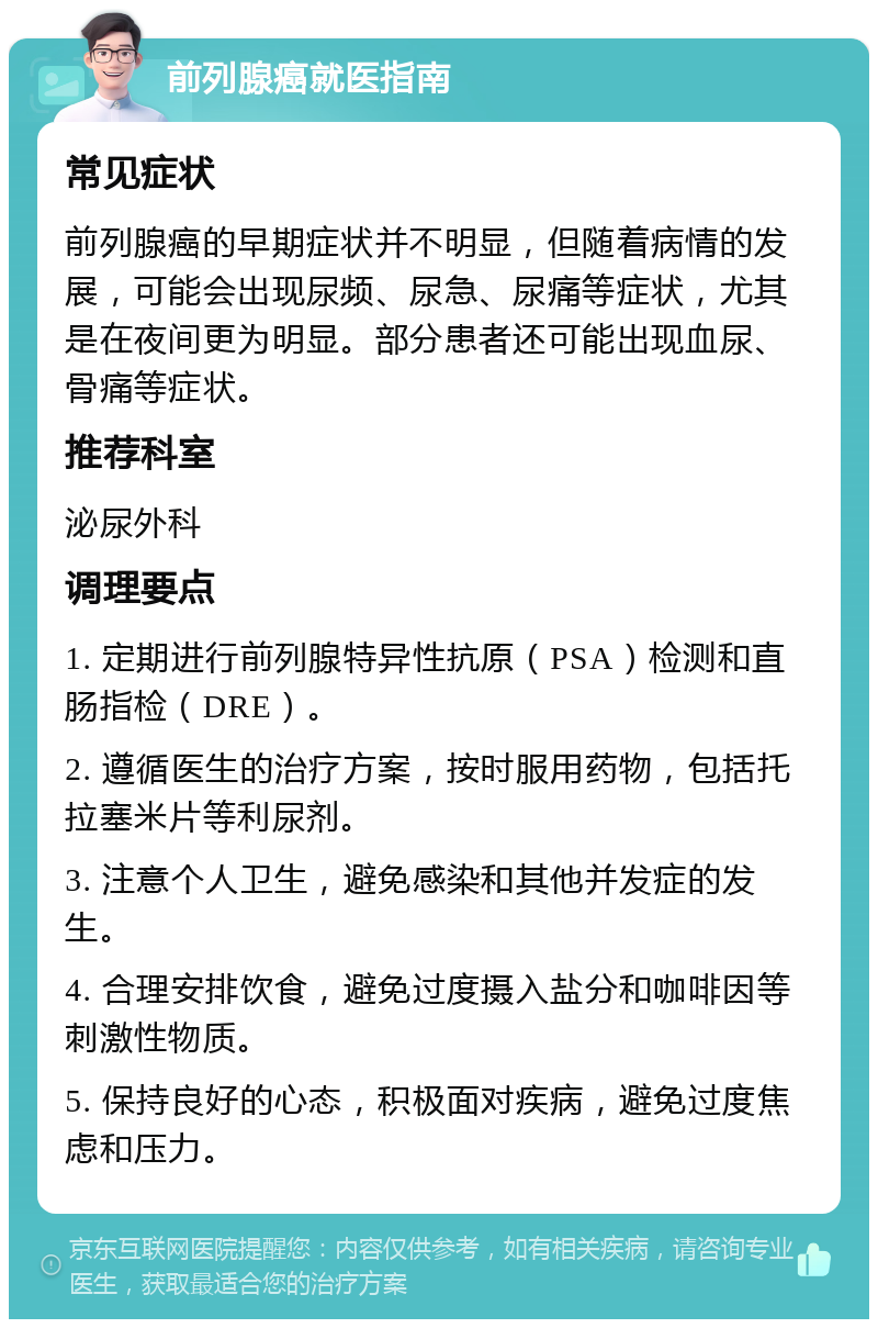 前列腺癌就医指南 常见症状 前列腺癌的早期症状并不明显，但随着病情的发展，可能会出现尿频、尿急、尿痛等症状，尤其是在夜间更为明显。部分患者还可能出现血尿、骨痛等症状。 推荐科室 泌尿外科 调理要点 1. 定期进行前列腺特异性抗原（PSA）检测和直肠指检（DRE）。 2. 遵循医生的治疗方案，按时服用药物，包括托拉塞米片等利尿剂。 3. 注意个人卫生，避免感染和其他并发症的发生。 4. 合理安排饮食，避免过度摄入盐分和咖啡因等刺激性物质。 5. 保持良好的心态，积极面对疾病，避免过度焦虑和压力。