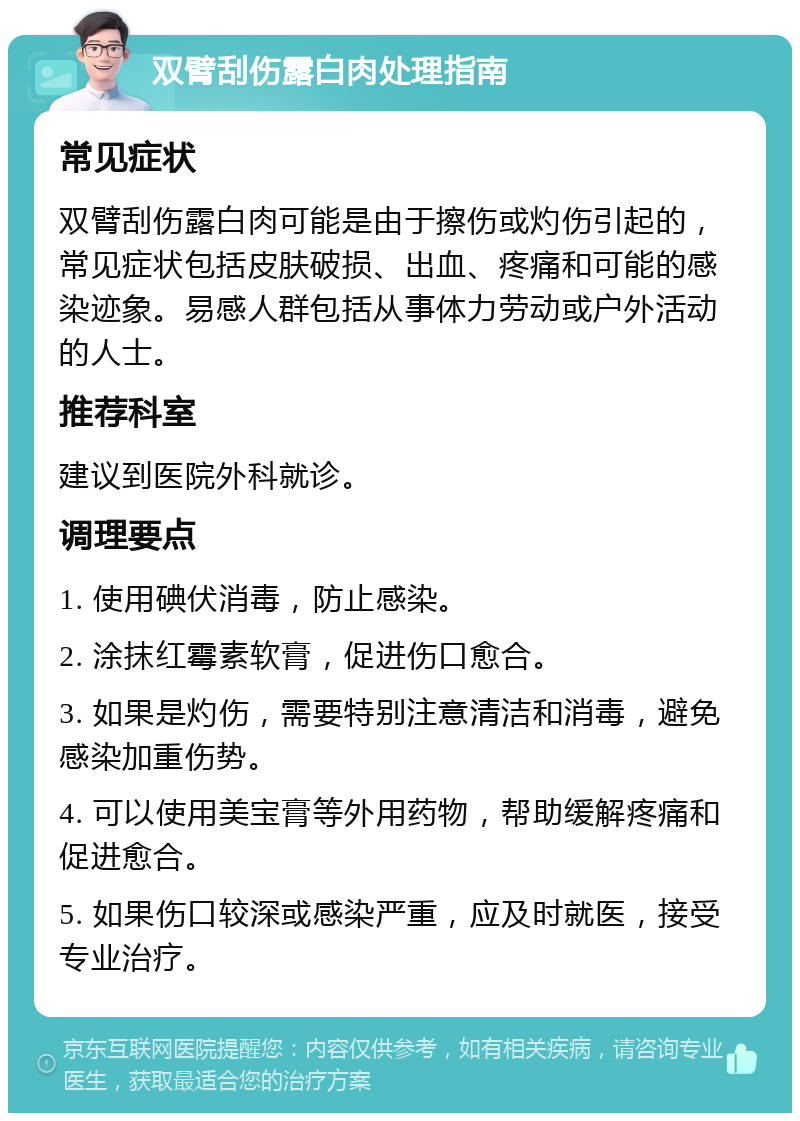 双臂刮伤露白肉处理指南 常见症状 双臂刮伤露白肉可能是由于擦伤或灼伤引起的，常见症状包括皮肤破损、出血、疼痛和可能的感染迹象。易感人群包括从事体力劳动或户外活动的人士。 推荐科室 建议到医院外科就诊。 调理要点 1. 使用碘伏消毒，防止感染。 2. 涂抹红霉素软膏，促进伤口愈合。 3. 如果是灼伤，需要特别注意清洁和消毒，避免感染加重伤势。 4. 可以使用美宝膏等外用药物，帮助缓解疼痛和促进愈合。 5. 如果伤口较深或感染严重，应及时就医，接受专业治疗。