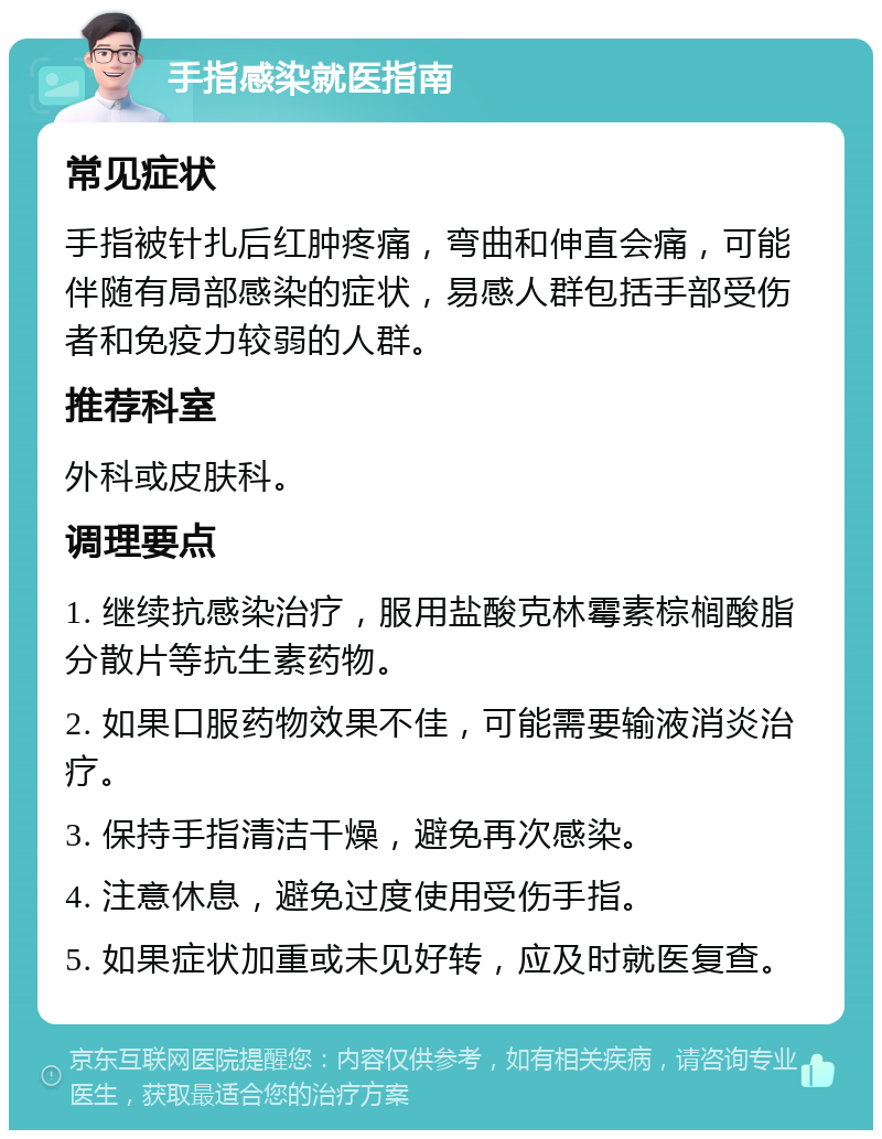 手指感染就医指南 常见症状 手指被针扎后红肿疼痛，弯曲和伸直会痛，可能伴随有局部感染的症状，易感人群包括手部受伤者和免疫力较弱的人群。 推荐科室 外科或皮肤科。 调理要点 1. 继续抗感染治疗，服用盐酸克林霉素棕榈酸脂分散片等抗生素药物。 2. 如果口服药物效果不佳，可能需要输液消炎治疗。 3. 保持手指清洁干燥，避免再次感染。 4. 注意休息，避免过度使用受伤手指。 5. 如果症状加重或未见好转，应及时就医复查。