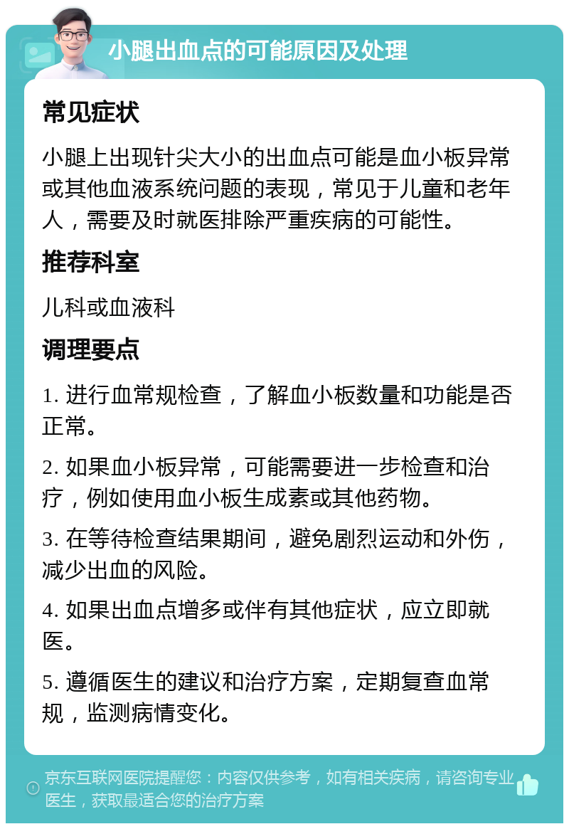 小腿出血点的可能原因及处理 常见症状 小腿上出现针尖大小的出血点可能是血小板异常或其他血液系统问题的表现，常见于儿童和老年人，需要及时就医排除严重疾病的可能性。 推荐科室 儿科或血液科 调理要点 1. 进行血常规检查，了解血小板数量和功能是否正常。 2. 如果血小板异常，可能需要进一步检查和治疗，例如使用血小板生成素或其他药物。 3. 在等待检查结果期间，避免剧烈运动和外伤，减少出血的风险。 4. 如果出血点增多或伴有其他症状，应立即就医。 5. 遵循医生的建议和治疗方案，定期复查血常规，监测病情变化。