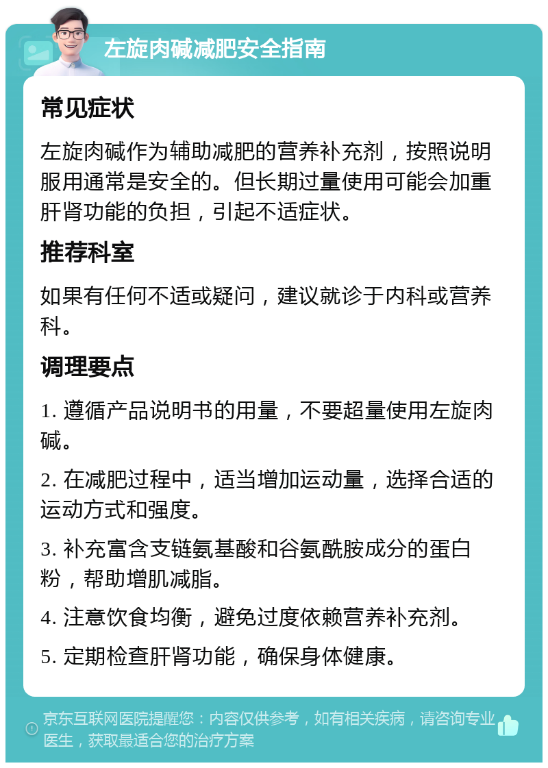 左旋肉碱减肥安全指南 常见症状 左旋肉碱作为辅助减肥的营养补充剂，按照说明服用通常是安全的。但长期过量使用可能会加重肝肾功能的负担，引起不适症状。 推荐科室 如果有任何不适或疑问，建议就诊于内科或营养科。 调理要点 1. 遵循产品说明书的用量，不要超量使用左旋肉碱。 2. 在减肥过程中，适当增加运动量，选择合适的运动方式和强度。 3. 补充富含支链氨基酸和谷氨酰胺成分的蛋白粉，帮助增肌减脂。 4. 注意饮食均衡，避免过度依赖营养补充剂。 5. 定期检查肝肾功能，确保身体健康。