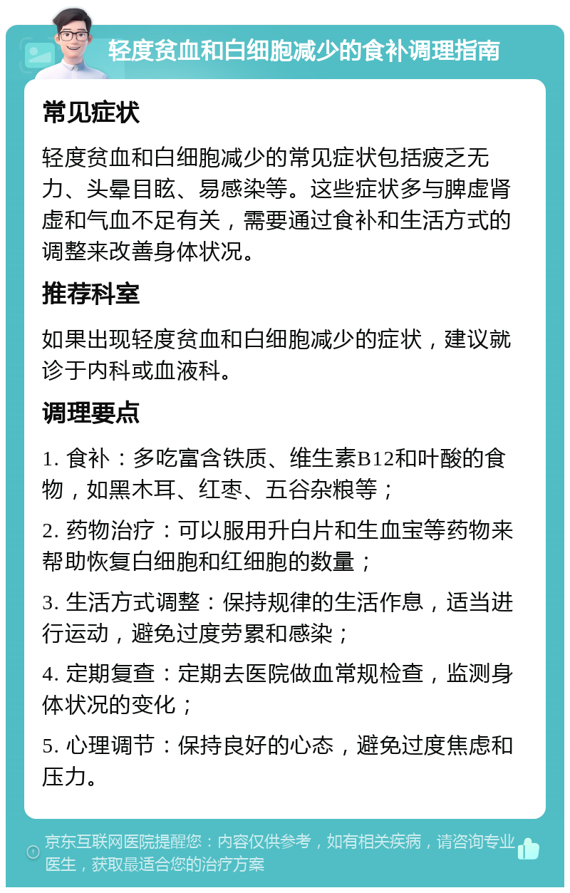 轻度贫血和白细胞减少的食补调理指南 常见症状 轻度贫血和白细胞减少的常见症状包括疲乏无力、头晕目眩、易感染等。这些症状多与脾虚肾虚和气血不足有关，需要通过食补和生活方式的调整来改善身体状况。 推荐科室 如果出现轻度贫血和白细胞减少的症状，建议就诊于内科或血液科。 调理要点 1. 食补：多吃富含铁质、维生素B12和叶酸的食物，如黑木耳、红枣、五谷杂粮等； 2. 药物治疗：可以服用升白片和生血宝等药物来帮助恢复白细胞和红细胞的数量； 3. 生活方式调整：保持规律的生活作息，适当进行运动，避免过度劳累和感染； 4. 定期复查：定期去医院做血常规检查，监测身体状况的变化； 5. 心理调节：保持良好的心态，避免过度焦虑和压力。