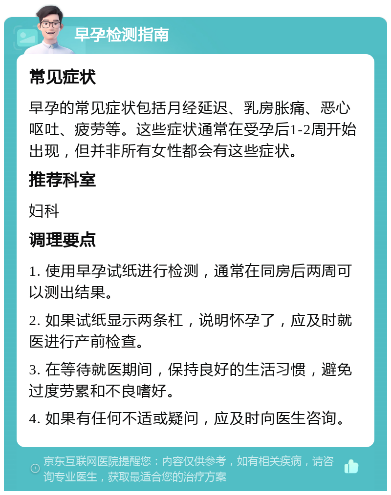 早孕检测指南 常见症状 早孕的常见症状包括月经延迟、乳房胀痛、恶心呕吐、疲劳等。这些症状通常在受孕后1-2周开始出现，但并非所有女性都会有这些症状。 推荐科室 妇科 调理要点 1. 使用早孕试纸进行检测，通常在同房后两周可以测出结果。 2. 如果试纸显示两条杠，说明怀孕了，应及时就医进行产前检查。 3. 在等待就医期间，保持良好的生活习惯，避免过度劳累和不良嗜好。 4. 如果有任何不适或疑问，应及时向医生咨询。