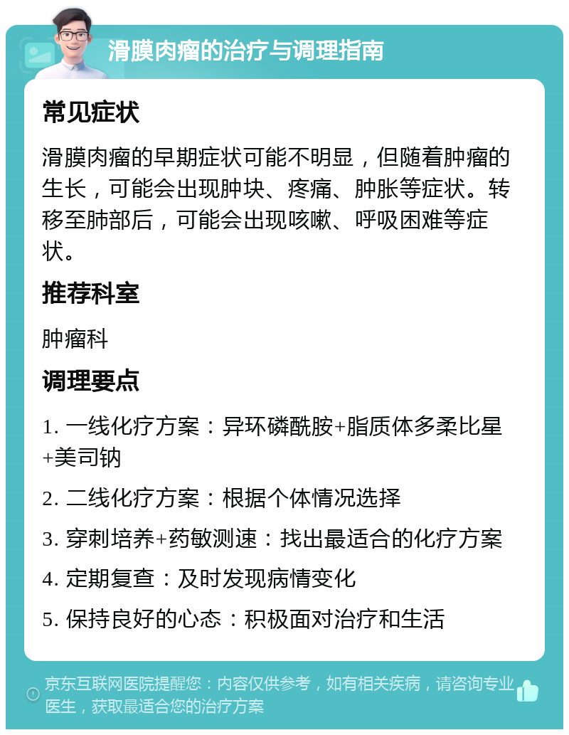 滑膜肉瘤的治疗与调理指南 常见症状 滑膜肉瘤的早期症状可能不明显，但随着肿瘤的生长，可能会出现肿块、疼痛、肿胀等症状。转移至肺部后，可能会出现咳嗽、呼吸困难等症状。 推荐科室 肿瘤科 调理要点 1. 一线化疗方案：异环磷酰胺+脂质体多柔比星+美司钠 2. 二线化疗方案：根据个体情况选择 3. 穿刺培养+药敏测速：找出最适合的化疗方案 4. 定期复查：及时发现病情变化 5. 保持良好的心态：积极面对治疗和生活