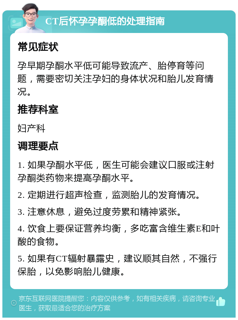 CT后怀孕孕酮低的处理指南 常见症状 孕早期孕酮水平低可能导致流产、胎停育等问题，需要密切关注孕妇的身体状况和胎儿发育情况。 推荐科室 妇产科 调理要点 1. 如果孕酮水平低，医生可能会建议口服或注射孕酮类药物来提高孕酮水平。 2. 定期进行超声检查，监测胎儿的发育情况。 3. 注意休息，避免过度劳累和精神紧张。 4. 饮食上要保证营养均衡，多吃富含维生素E和叶酸的食物。 5. 如果有CT辐射暴露史，建议顺其自然，不强行保胎，以免影响胎儿健康。