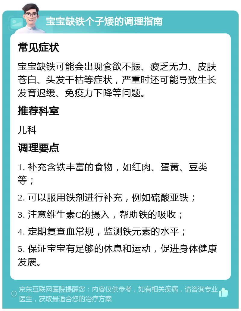 宝宝缺铁个子矮的调理指南 常见症状 宝宝缺铁可能会出现食欲不振、疲乏无力、皮肤苍白、头发干枯等症状，严重时还可能导致生长发育迟缓、免疫力下降等问题。 推荐科室 儿科 调理要点 1. 补充含铁丰富的食物，如红肉、蛋黄、豆类等； 2. 可以服用铁剂进行补充，例如硫酸亚铁； 3. 注意维生素C的摄入，帮助铁的吸收； 4. 定期复查血常规，监测铁元素的水平； 5. 保证宝宝有足够的休息和运动，促进身体健康发展。