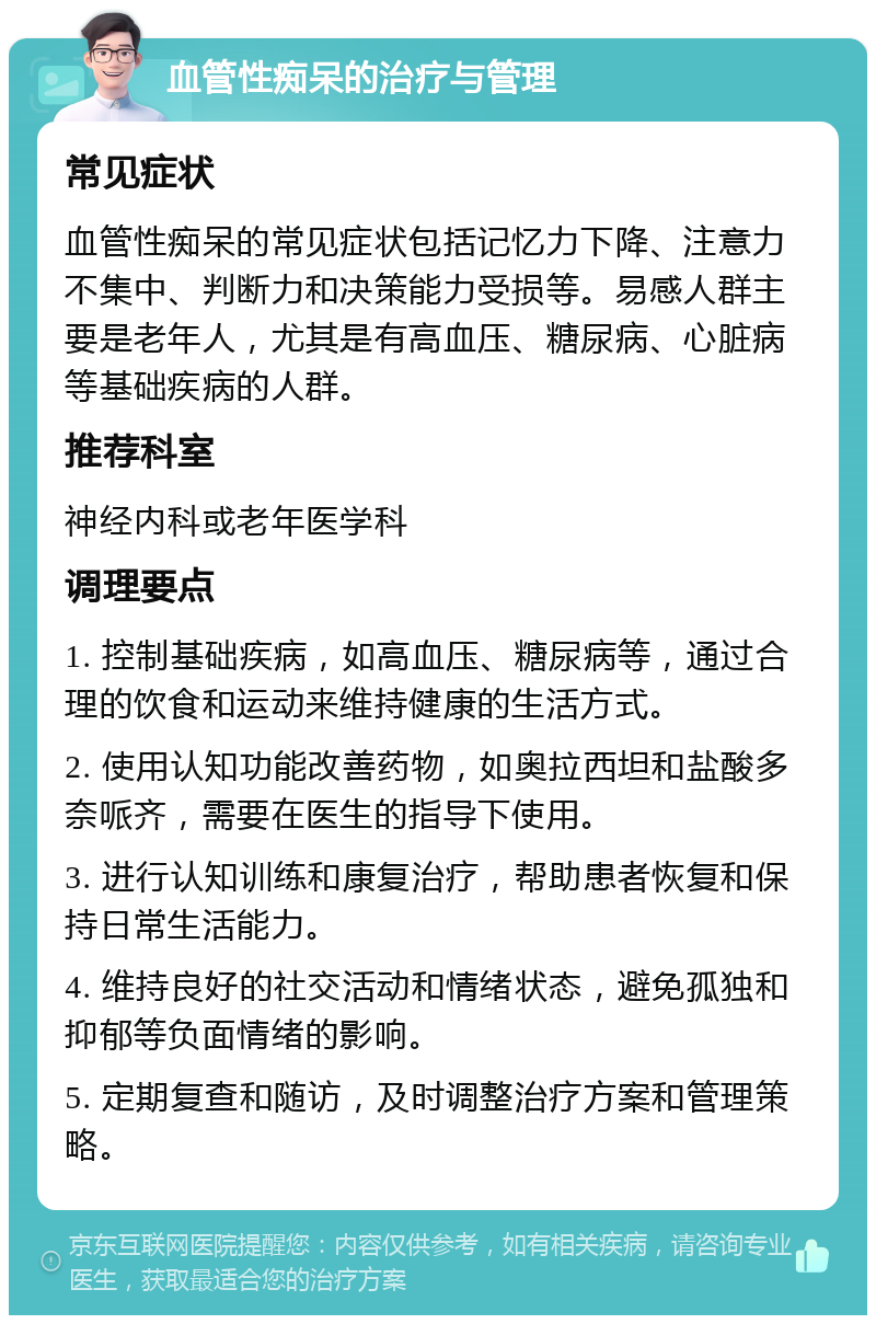 血管性痴呆的治疗与管理 常见症状 血管性痴呆的常见症状包括记忆力下降、注意力不集中、判断力和决策能力受损等。易感人群主要是老年人，尤其是有高血压、糖尿病、心脏病等基础疾病的人群。 推荐科室 神经内科或老年医学科 调理要点 1. 控制基础疾病，如高血压、糖尿病等，通过合理的饮食和运动来维持健康的生活方式。 2. 使用认知功能改善药物，如奥拉西坦和盐酸多奈哌齐，需要在医生的指导下使用。 3. 进行认知训练和康复治疗，帮助患者恢复和保持日常生活能力。 4. 维持良好的社交活动和情绪状态，避免孤独和抑郁等负面情绪的影响。 5. 定期复查和随访，及时调整治疗方案和管理策略。