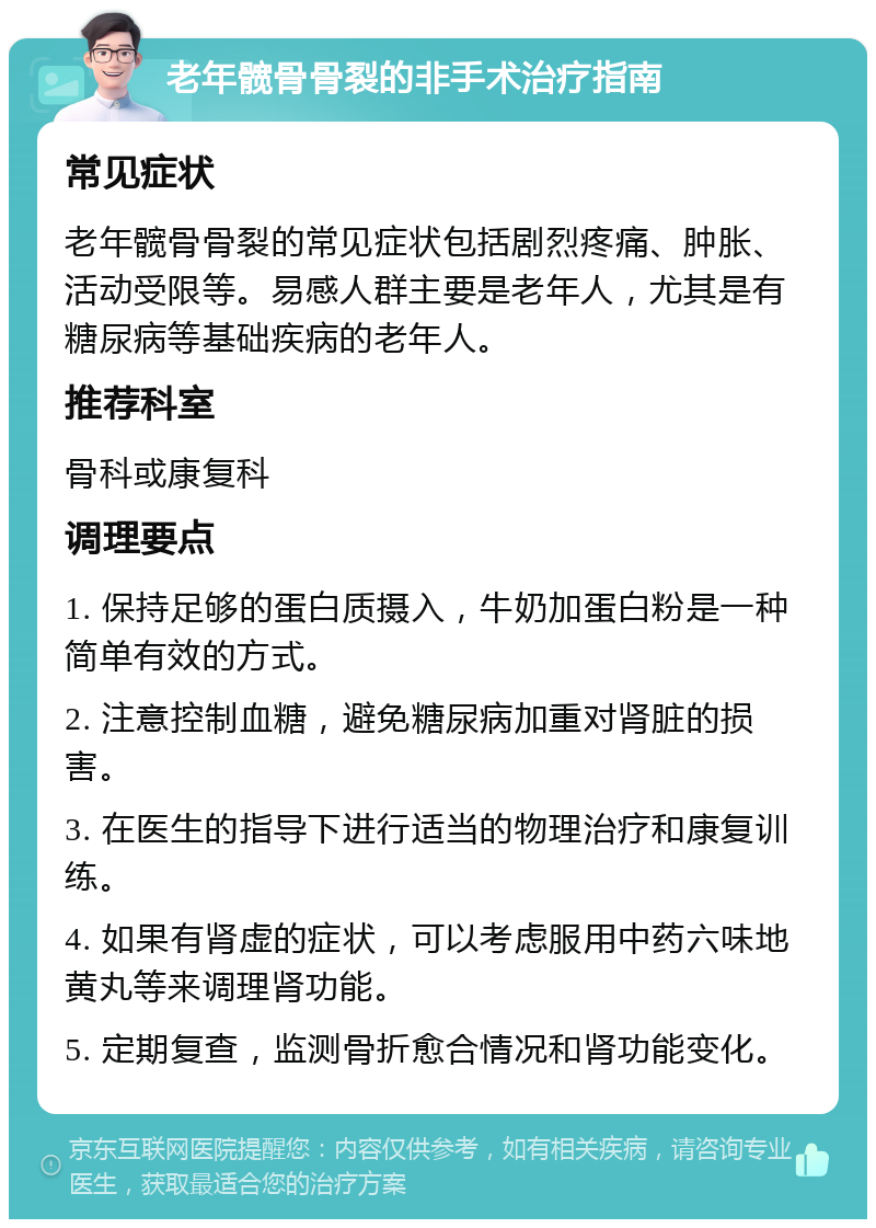 老年髋骨骨裂的非手术治疗指南 常见症状 老年髋骨骨裂的常见症状包括剧烈疼痛、肿胀、活动受限等。易感人群主要是老年人，尤其是有糖尿病等基础疾病的老年人。 推荐科室 骨科或康复科 调理要点 1. 保持足够的蛋白质摄入，牛奶加蛋白粉是一种简单有效的方式。 2. 注意控制血糖，避免糖尿病加重对肾脏的损害。 3. 在医生的指导下进行适当的物理治疗和康复训练。 4. 如果有肾虚的症状，可以考虑服用中药六味地黄丸等来调理肾功能。 5. 定期复查，监测骨折愈合情况和肾功能变化。