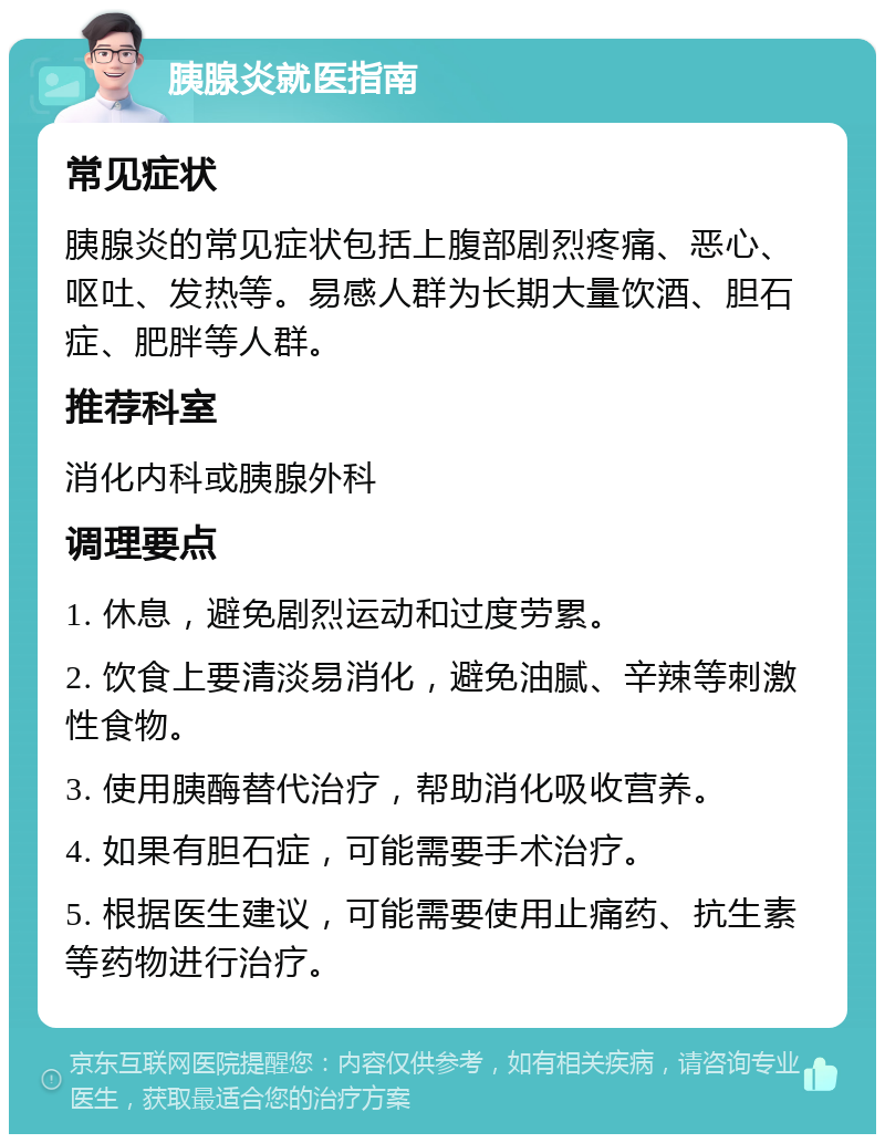 胰腺炎就医指南 常见症状 胰腺炎的常见症状包括上腹部剧烈疼痛、恶心、呕吐、发热等。易感人群为长期大量饮酒、胆石症、肥胖等人群。 推荐科室 消化内科或胰腺外科 调理要点 1. 休息，避免剧烈运动和过度劳累。 2. 饮食上要清淡易消化，避免油腻、辛辣等刺激性食物。 3. 使用胰酶替代治疗，帮助消化吸收营养。 4. 如果有胆石症，可能需要手术治疗。 5. 根据医生建议，可能需要使用止痛药、抗生素等药物进行治疗。