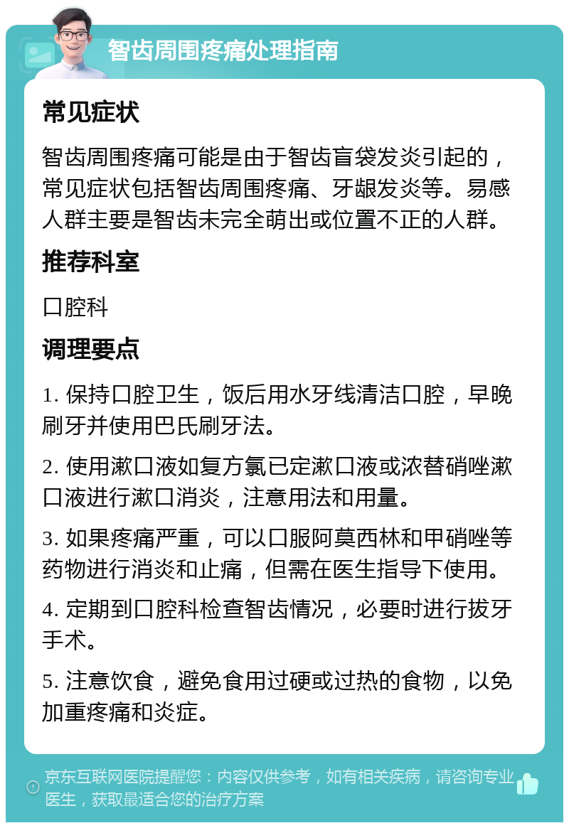 智齿周围疼痛处理指南 常见症状 智齿周围疼痛可能是由于智齿盲袋发炎引起的，常见症状包括智齿周围疼痛、牙龈发炎等。易感人群主要是智齿未完全萌出或位置不正的人群。 推荐科室 口腔科 调理要点 1. 保持口腔卫生，饭后用水牙线清洁口腔，早晚刷牙并使用巴氏刷牙法。 2. 使用漱口液如复方氯已定漱口液或浓替硝唑漱口液进行漱口消炎，注意用法和用量。 3. 如果疼痛严重，可以口服阿莫西林和甲硝唑等药物进行消炎和止痛，但需在医生指导下使用。 4. 定期到口腔科检查智齿情况，必要时进行拔牙手术。 5. 注意饮食，避免食用过硬或过热的食物，以免加重疼痛和炎症。