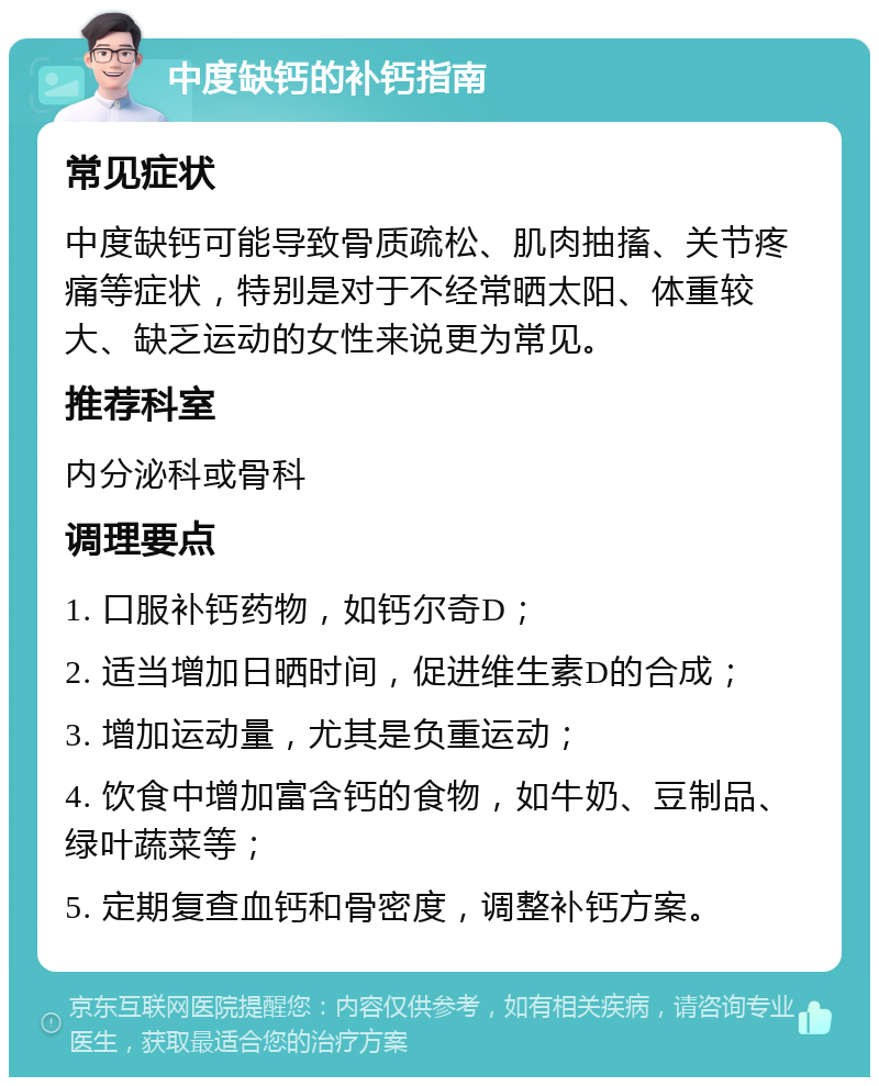 中度缺钙的补钙指南 常见症状 中度缺钙可能导致骨质疏松、肌肉抽搐、关节疼痛等症状，特别是对于不经常晒太阳、体重较大、缺乏运动的女性来说更为常见。 推荐科室 内分泌科或骨科 调理要点 1. 口服补钙药物，如钙尔奇D； 2. 适当增加日晒时间，促进维生素D的合成； 3. 增加运动量，尤其是负重运动； 4. 饮食中增加富含钙的食物，如牛奶、豆制品、绿叶蔬菜等； 5. 定期复查血钙和骨密度，调整补钙方案。