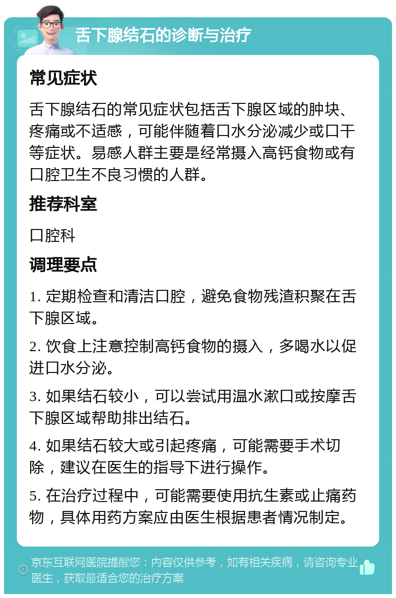 舌下腺结石的诊断与治疗 常见症状 舌下腺结石的常见症状包括舌下腺区域的肿块、疼痛或不适感，可能伴随着口水分泌减少或口干等症状。易感人群主要是经常摄入高钙食物或有口腔卫生不良习惯的人群。 推荐科室 口腔科 调理要点 1. 定期检查和清洁口腔，避免食物残渣积聚在舌下腺区域。 2. 饮食上注意控制高钙食物的摄入，多喝水以促进口水分泌。 3. 如果结石较小，可以尝试用温水漱口或按摩舌下腺区域帮助排出结石。 4. 如果结石较大或引起疼痛，可能需要手术切除，建议在医生的指导下进行操作。 5. 在治疗过程中，可能需要使用抗生素或止痛药物，具体用药方案应由医生根据患者情况制定。