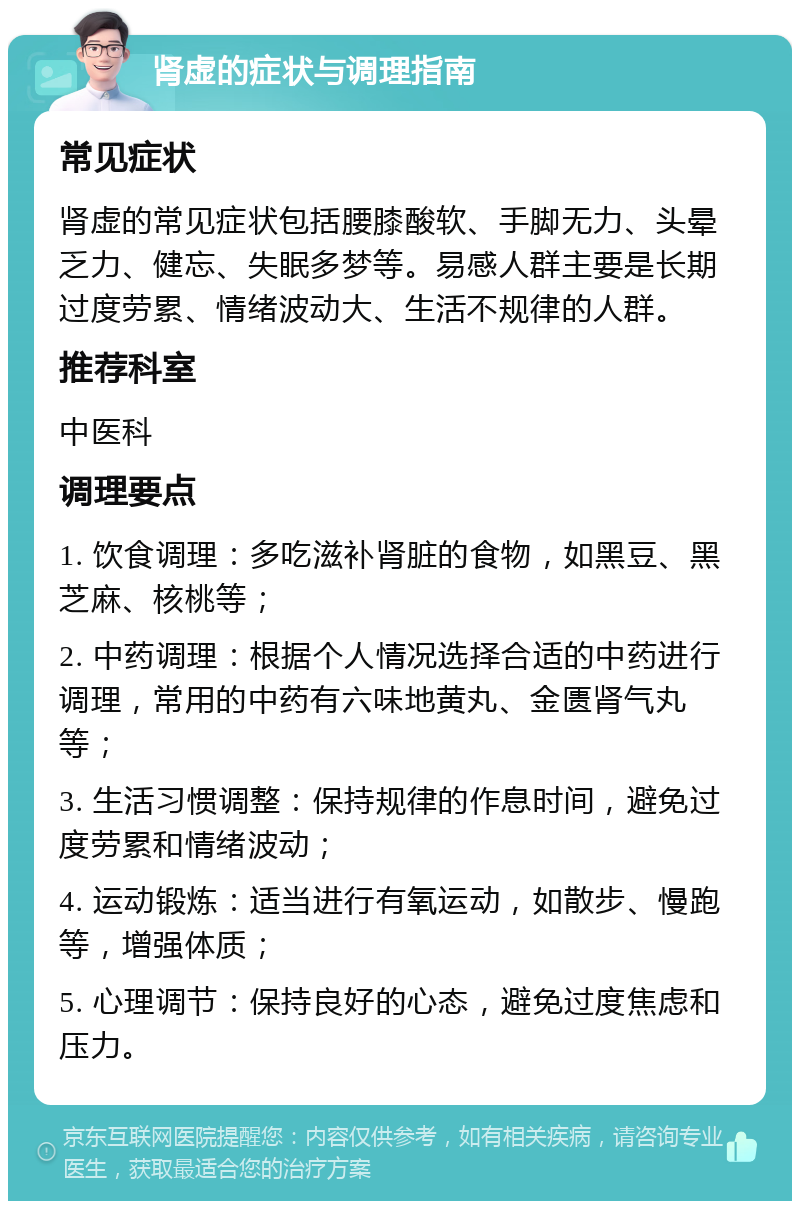 肾虚的症状与调理指南 常见症状 肾虚的常见症状包括腰膝酸软、手脚无力、头晕乏力、健忘、失眠多梦等。易感人群主要是长期过度劳累、情绪波动大、生活不规律的人群。 推荐科室 中医科 调理要点 1. 饮食调理：多吃滋补肾脏的食物，如黑豆、黑芝麻、核桃等； 2. 中药调理：根据个人情况选择合适的中药进行调理，常用的中药有六味地黄丸、金匮肾气丸等； 3. 生活习惯调整：保持规律的作息时间，避免过度劳累和情绪波动； 4. 运动锻炼：适当进行有氧运动，如散步、慢跑等，增强体质； 5. 心理调节：保持良好的心态，避免过度焦虑和压力。