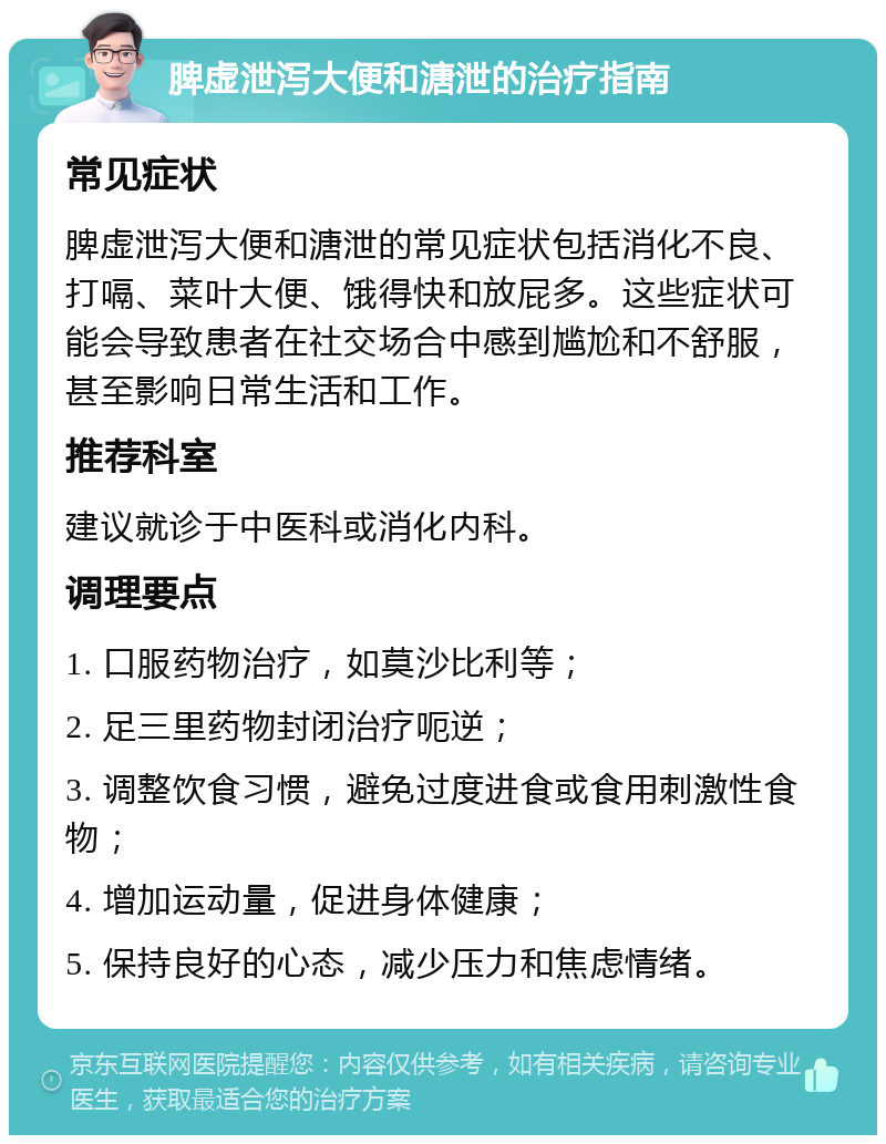 脾虚泄泻大便和溏泄的治疗指南 常见症状 脾虚泄泻大便和溏泄的常见症状包括消化不良、打嗝、菜叶大便、饿得快和放屁多。这些症状可能会导致患者在社交场合中感到尴尬和不舒服，甚至影响日常生活和工作。 推荐科室 建议就诊于中医科或消化内科。 调理要点 1. 口服药物治疗，如莫沙比利等； 2. 足三里药物封闭治疗呃逆； 3. 调整饮食习惯，避免过度进食或食用刺激性食物； 4. 增加运动量，促进身体健康； 5. 保持良好的心态，减少压力和焦虑情绪。