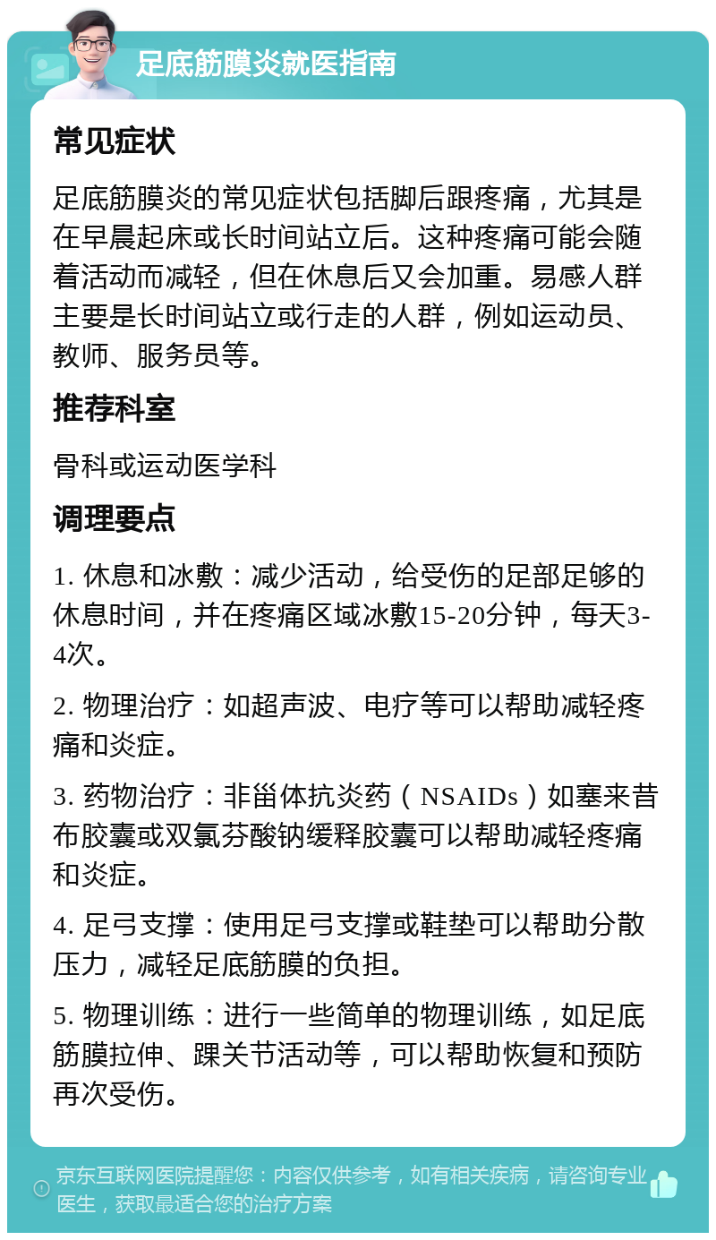 足底筋膜炎就医指南 常见症状 足底筋膜炎的常见症状包括脚后跟疼痛，尤其是在早晨起床或长时间站立后。这种疼痛可能会随着活动而减轻，但在休息后又会加重。易感人群主要是长时间站立或行走的人群，例如运动员、教师、服务员等。 推荐科室 骨科或运动医学科 调理要点 1. 休息和冰敷：减少活动，给受伤的足部足够的休息时间，并在疼痛区域冰敷15-20分钟，每天3-4次。 2. 物理治疗：如超声波、电疗等可以帮助减轻疼痛和炎症。 3. 药物治疗：非甾体抗炎药（NSAIDs）如塞来昔布胶囊或双氯芬酸钠缓释胶囊可以帮助减轻疼痛和炎症。 4. 足弓支撑：使用足弓支撑或鞋垫可以帮助分散压力，减轻足底筋膜的负担。 5. 物理训练：进行一些简单的物理训练，如足底筋膜拉伸、踝关节活动等，可以帮助恢复和预防再次受伤。