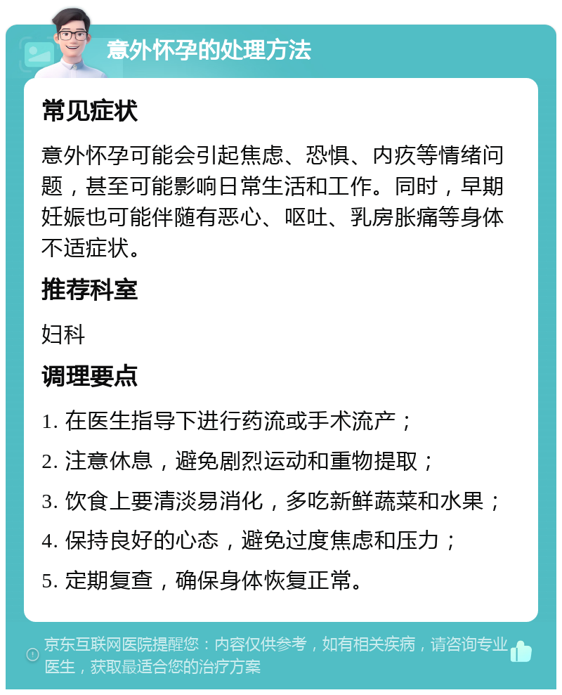 意外怀孕的处理方法 常见症状 意外怀孕可能会引起焦虑、恐惧、内疚等情绪问题，甚至可能影响日常生活和工作。同时，早期妊娠也可能伴随有恶心、呕吐、乳房胀痛等身体不适症状。 推荐科室 妇科 调理要点 1. 在医生指导下进行药流或手术流产； 2. 注意休息，避免剧烈运动和重物提取； 3. 饮食上要清淡易消化，多吃新鲜蔬菜和水果； 4. 保持良好的心态，避免过度焦虑和压力； 5. 定期复查，确保身体恢复正常。