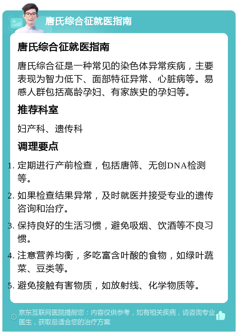 唐氏综合征就医指南 唐氏综合征就医指南 唐氏综合征是一种常见的染色体异常疾病，主要表现为智力低下、面部特征异常、心脏病等。易感人群包括高龄孕妇、有家族史的孕妇等。 推荐科室 妇产科、遗传科 调理要点 定期进行产前检查，包括唐筛、无创DNA检测等。 如果检查结果异常，及时就医并接受专业的遗传咨询和治疗。 保持良好的生活习惯，避免吸烟、饮酒等不良习惯。 注意营养均衡，多吃富含叶酸的食物，如绿叶蔬菜、豆类等。 避免接触有害物质，如放射线、化学物质等。