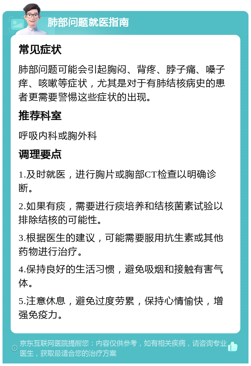 肺部问题就医指南 常见症状 肺部问题可能会引起胸闷、背疼、脖子痛、嗓子痒、咳嗽等症状，尤其是对于有肺结核病史的患者更需要警惕这些症状的出现。 推荐科室 呼吸内科或胸外科 调理要点 1.及时就医，进行胸片或胸部CT检查以明确诊断。 2.如果有痰，需要进行痰培养和结核菌素试验以排除结核的可能性。 3.根据医生的建议，可能需要服用抗生素或其他药物进行治疗。 4.保持良好的生活习惯，避免吸烟和接触有害气体。 5.注意休息，避免过度劳累，保持心情愉快，增强免疫力。