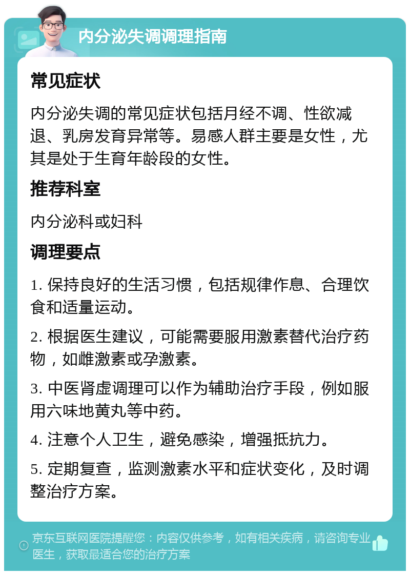 内分泌失调调理指南 常见症状 内分泌失调的常见症状包括月经不调、性欲减退、乳房发育异常等。易感人群主要是女性，尤其是处于生育年龄段的女性。 推荐科室 内分泌科或妇科 调理要点 1. 保持良好的生活习惯，包括规律作息、合理饮食和适量运动。 2. 根据医生建议，可能需要服用激素替代治疗药物，如雌激素或孕激素。 3. 中医肾虚调理可以作为辅助治疗手段，例如服用六味地黄丸等中药。 4. 注意个人卫生，避免感染，增强抵抗力。 5. 定期复查，监测激素水平和症状变化，及时调整治疗方案。