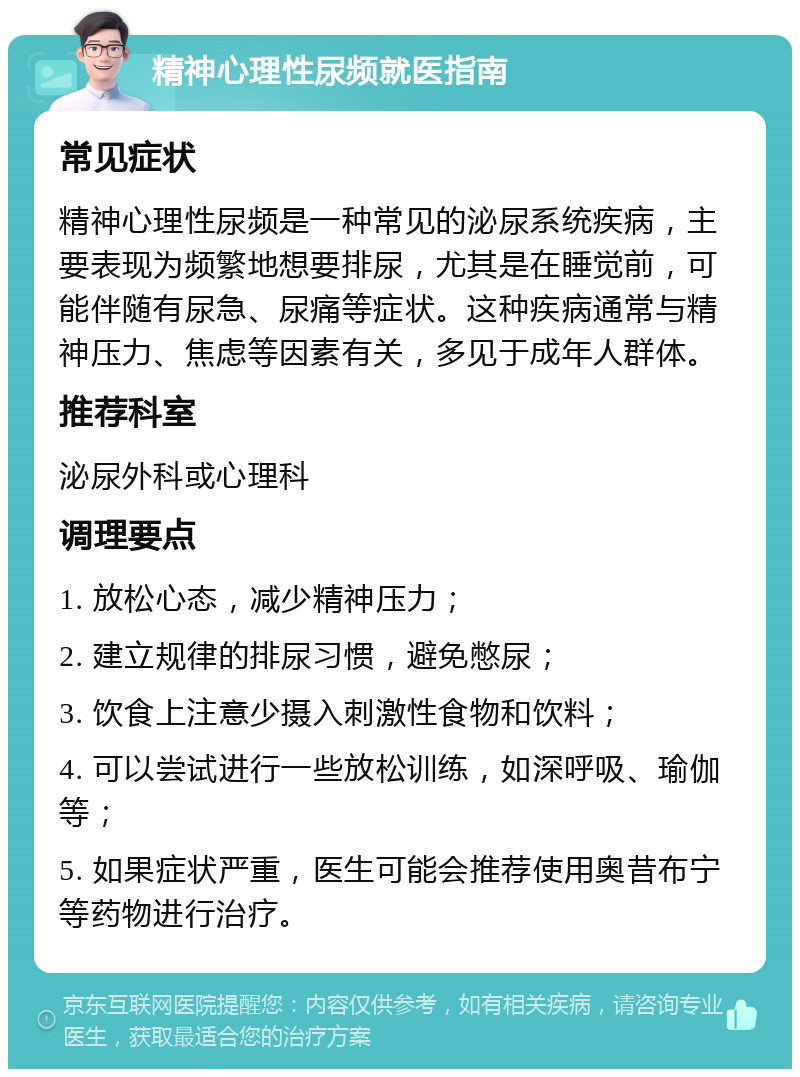 精神心理性尿频就医指南 常见症状 精神心理性尿频是一种常见的泌尿系统疾病，主要表现为频繁地想要排尿，尤其是在睡觉前，可能伴随有尿急、尿痛等症状。这种疾病通常与精神压力、焦虑等因素有关，多见于成年人群体。 推荐科室 泌尿外科或心理科 调理要点 1. 放松心态，减少精神压力； 2. 建立规律的排尿习惯，避免憋尿； 3. 饮食上注意少摄入刺激性食物和饮料； 4. 可以尝试进行一些放松训练，如深呼吸、瑜伽等； 5. 如果症状严重，医生可能会推荐使用奥昔布宁等药物进行治疗。