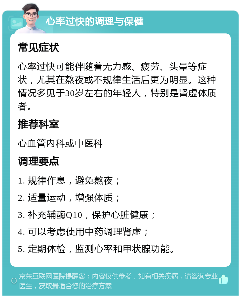 心率过快的调理与保健 常见症状 心率过快可能伴随着无力感、疲劳、头晕等症状，尤其在熬夜或不规律生活后更为明显。这种情况多见于30岁左右的年轻人，特别是肾虚体质者。 推荐科室 心血管内科或中医科 调理要点 1. 规律作息，避免熬夜； 2. 适量运动，增强体质； 3. 补充辅酶Q10，保护心脏健康； 4. 可以考虑使用中药调理肾虚； 5. 定期体检，监测心率和甲状腺功能。