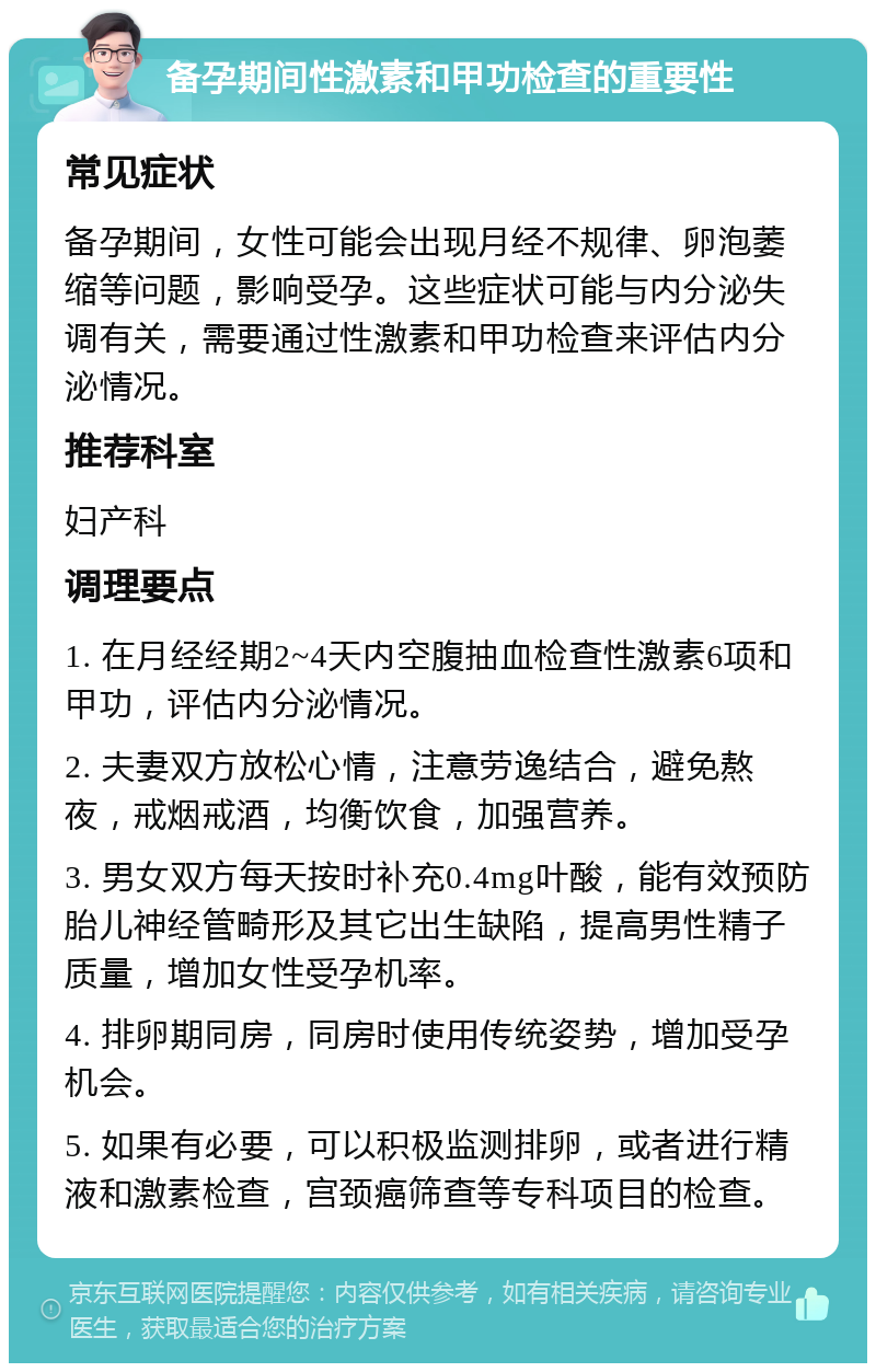 备孕期间性激素和甲功检查的重要性 常见症状 备孕期间，女性可能会出现月经不规律、卵泡萎缩等问题，影响受孕。这些症状可能与内分泌失调有关，需要通过性激素和甲功检查来评估内分泌情况。 推荐科室 妇产科 调理要点 1. 在月经经期2~4天内空腹抽血检查性激素6项和甲功，评估内分泌情况。 2. 夫妻双方放松心情，注意劳逸结合，避免熬夜，戒烟戒酒，均衡饮食，加强营养。 3. 男女双方每天按时补充0.4mg叶酸，能有效预防胎儿神经管畸形及其它出生缺陷，提高男性精子质量，增加女性受孕机率。 4. 排卵期同房，同房时使用传统姿势，增加受孕机会。 5. 如果有必要，可以积极监测排卵，或者进行精液和激素检查，宫颈癌筛查等专科项目的检查。