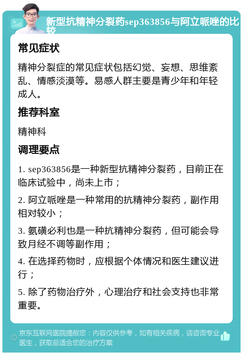 新型抗精神分裂药sep363856与阿立哌唑的比较 常见症状 精神分裂症的常见症状包括幻觉、妄想、思维紊乱、情感淡漠等。易感人群主要是青少年和年轻成人。 推荐科室 精神科 调理要点 1. sep363856是一种新型抗精神分裂药，目前正在临床试验中，尚未上市； 2. 阿立哌唑是一种常用的抗精神分裂药，副作用相对较小； 3. 氨磺必利也是一种抗精神分裂药，但可能会导致月经不调等副作用； 4. 在选择药物时，应根据个体情况和医生建议进行； 5. 除了药物治疗外，心理治疗和社会支持也非常重要。