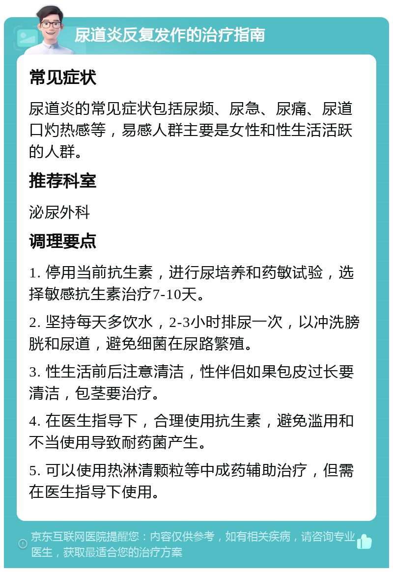 尿道炎反复发作的治疗指南 常见症状 尿道炎的常见症状包括尿频、尿急、尿痛、尿道口灼热感等，易感人群主要是女性和性生活活跃的人群。 推荐科室 泌尿外科 调理要点 1. 停用当前抗生素，进行尿培养和药敏试验，选择敏感抗生素治疗7-10天。 2. 坚持每天多饮水，2-3小时排尿一次，以冲洗膀胱和尿道，避免细菌在尿路繁殖。 3. 性生活前后注意清洁，性伴侣如果包皮过长要清洁，包茎要治疗。 4. 在医生指导下，合理使用抗生素，避免滥用和不当使用导致耐药菌产生。 5. 可以使用热淋清颗粒等中成药辅助治疗，但需在医生指导下使用。