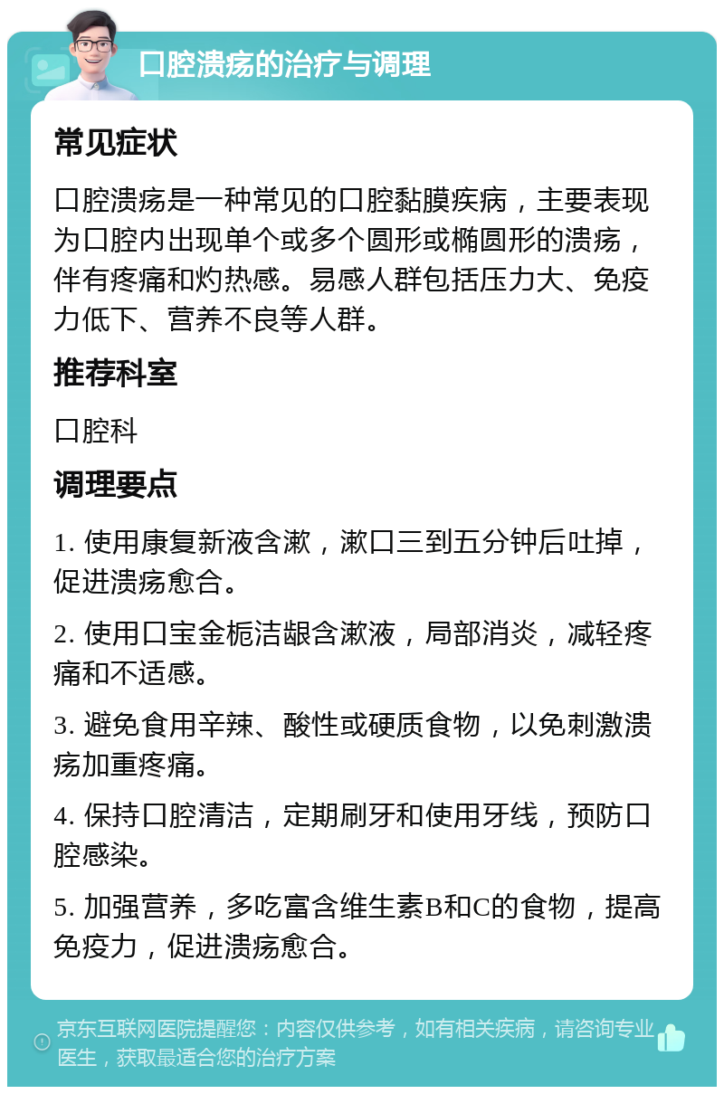 口腔溃疡的治疗与调理 常见症状 口腔溃疡是一种常见的口腔黏膜疾病，主要表现为口腔内出现单个或多个圆形或椭圆形的溃疡，伴有疼痛和灼热感。易感人群包括压力大、免疫力低下、营养不良等人群。 推荐科室 口腔科 调理要点 1. 使用康复新液含漱，漱口三到五分钟后吐掉，促进溃疡愈合。 2. 使用口宝金栀洁龈含漱液，局部消炎，减轻疼痛和不适感。 3. 避免食用辛辣、酸性或硬质食物，以免刺激溃疡加重疼痛。 4. 保持口腔清洁，定期刷牙和使用牙线，预防口腔感染。 5. 加强营养，多吃富含维生素B和C的食物，提高免疫力，促进溃疡愈合。