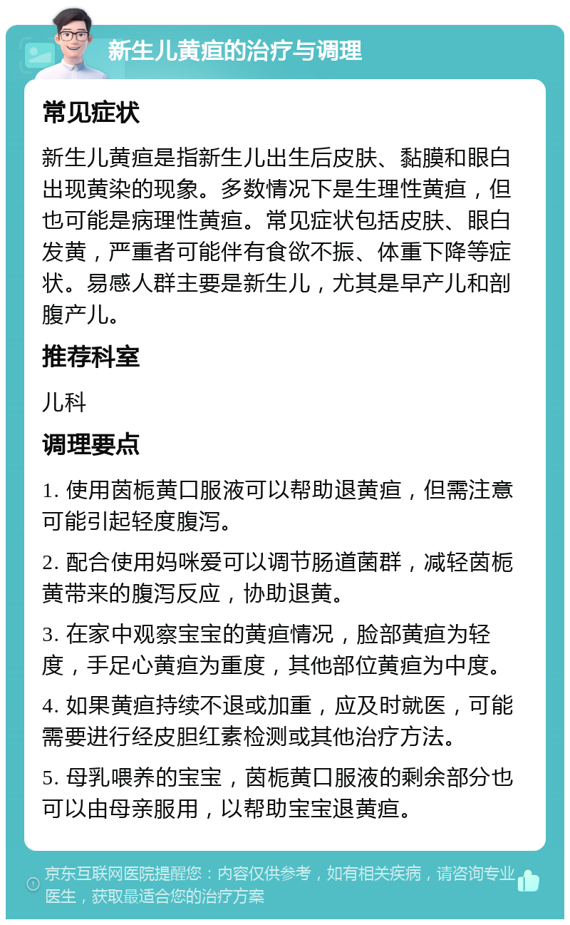 新生儿黄疸的治疗与调理 常见症状 新生儿黄疸是指新生儿出生后皮肤、黏膜和眼白出现黄染的现象。多数情况下是生理性黄疸，但也可能是病理性黄疸。常见症状包括皮肤、眼白发黄，严重者可能伴有食欲不振、体重下降等症状。易感人群主要是新生儿，尤其是早产儿和剖腹产儿。 推荐科室 儿科 调理要点 1. 使用茵栀黄口服液可以帮助退黄疸，但需注意可能引起轻度腹泻。 2. 配合使用妈咪爱可以调节肠道菌群，减轻茵栀黄带来的腹泻反应，协助退黄。 3. 在家中观察宝宝的黄疸情况，脸部黄疸为轻度，手足心黄疸为重度，其他部位黄疸为中度。 4. 如果黄疸持续不退或加重，应及时就医，可能需要进行经皮胆红素检测或其他治疗方法。 5. 母乳喂养的宝宝，茵栀黄口服液的剩余部分也可以由母亲服用，以帮助宝宝退黄疸。