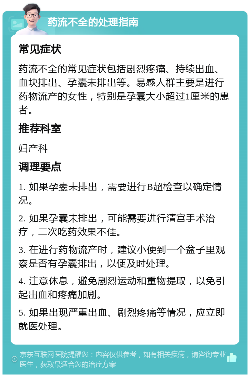 药流不全的处理指南 常见症状 药流不全的常见症状包括剧烈疼痛、持续出血、血块排出、孕囊未排出等。易感人群主要是进行药物流产的女性，特别是孕囊大小超过1厘米的患者。 推荐科室 妇产科 调理要点 1. 如果孕囊未排出，需要进行B超检查以确定情况。 2. 如果孕囊未排出，可能需要进行清宫手术治疗，二次吃药效果不佳。 3. 在进行药物流产时，建议小便到一个盆子里观察是否有孕囊排出，以便及时处理。 4. 注意休息，避免剧烈运动和重物提取，以免引起出血和疼痛加剧。 5. 如果出现严重出血、剧烈疼痛等情况，应立即就医处理。