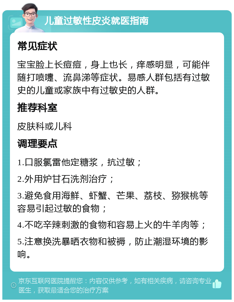 儿童过敏性皮炎就医指南 常见症状 宝宝脸上长痘痘，身上也长，痒感明显，可能伴随打喷嚏、流鼻涕等症状。易感人群包括有过敏史的儿童或家族中有过敏史的人群。 推荐科室 皮肤科或儿科 调理要点 1.口服氯雷他定糖浆，抗过敏； 2.外用炉甘石洗剂治疗； 3.避免食用海鲜、虾蟹、芒果、荔枝、猕猴桃等容易引起过敏的食物； 4.不吃辛辣刺激的食物和容易上火的牛羊肉等； 5.注意换洗暴晒衣物和被褥，防止潮湿环境的影响。