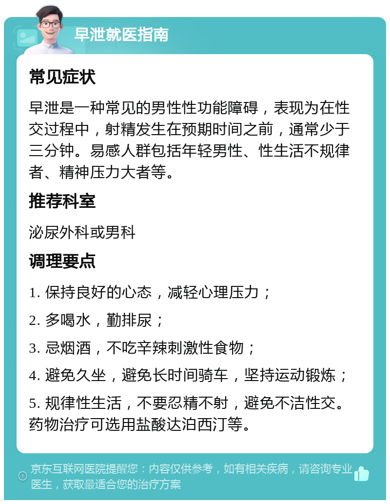 早泄就医指南 常见症状 早泄是一种常见的男性性功能障碍，表现为在性交过程中，射精发生在预期时间之前，通常少于三分钟。易感人群包括年轻男性、性生活不规律者、精神压力大者等。 推荐科室 泌尿外科或男科 调理要点 1. 保持良好的心态，减轻心理压力； 2. 多喝水，勤排尿； 3. 忌烟酒，不吃辛辣刺激性食物； 4. 避免久坐，避免长时间骑车，坚持运动锻炼； 5. 规律性生活，不要忍精不射，避免不洁性交。药物治疗可选用盐酸达泊西汀等。