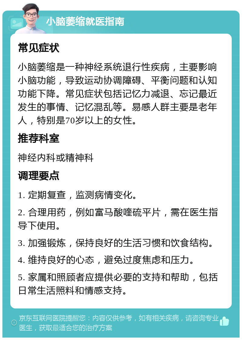 小脑萎缩就医指南 常见症状 小脑萎缩是一种神经系统退行性疾病，主要影响小脑功能，导致运动协调障碍、平衡问题和认知功能下降。常见症状包括记忆力减退、忘记最近发生的事情、记忆混乱等。易感人群主要是老年人，特别是70岁以上的女性。 推荐科室 神经内科或精神科 调理要点 1. 定期复查，监测病情变化。 2. 合理用药，例如富马酸喹硫平片，需在医生指导下使用。 3. 加强锻炼，保持良好的生活习惯和饮食结构。 4. 维持良好的心态，避免过度焦虑和压力。 5. 家属和照顾者应提供必要的支持和帮助，包括日常生活照料和情感支持。