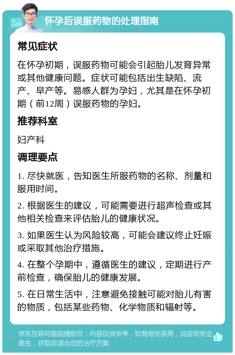 怀孕后误服药物的处理指南 常见症状 在怀孕初期，误服药物可能会引起胎儿发育异常或其他健康问题。症状可能包括出生缺陷、流产、早产等。易感人群为孕妇，尤其是在怀孕初期（前12周）误服药物的孕妇。 推荐科室 妇产科 调理要点 1. 尽快就医，告知医生所服药物的名称、剂量和服用时间。 2. 根据医生的建议，可能需要进行超声检查或其他相关检查来评估胎儿的健康状况。 3. 如果医生认为风险较高，可能会建议终止妊娠或采取其他治疗措施。 4. 在整个孕期中，遵循医生的建议，定期进行产前检查，确保胎儿的健康发展。 5. 在日常生活中，注意避免接触可能对胎儿有害的物质，包括某些药物、化学物质和辐射等。