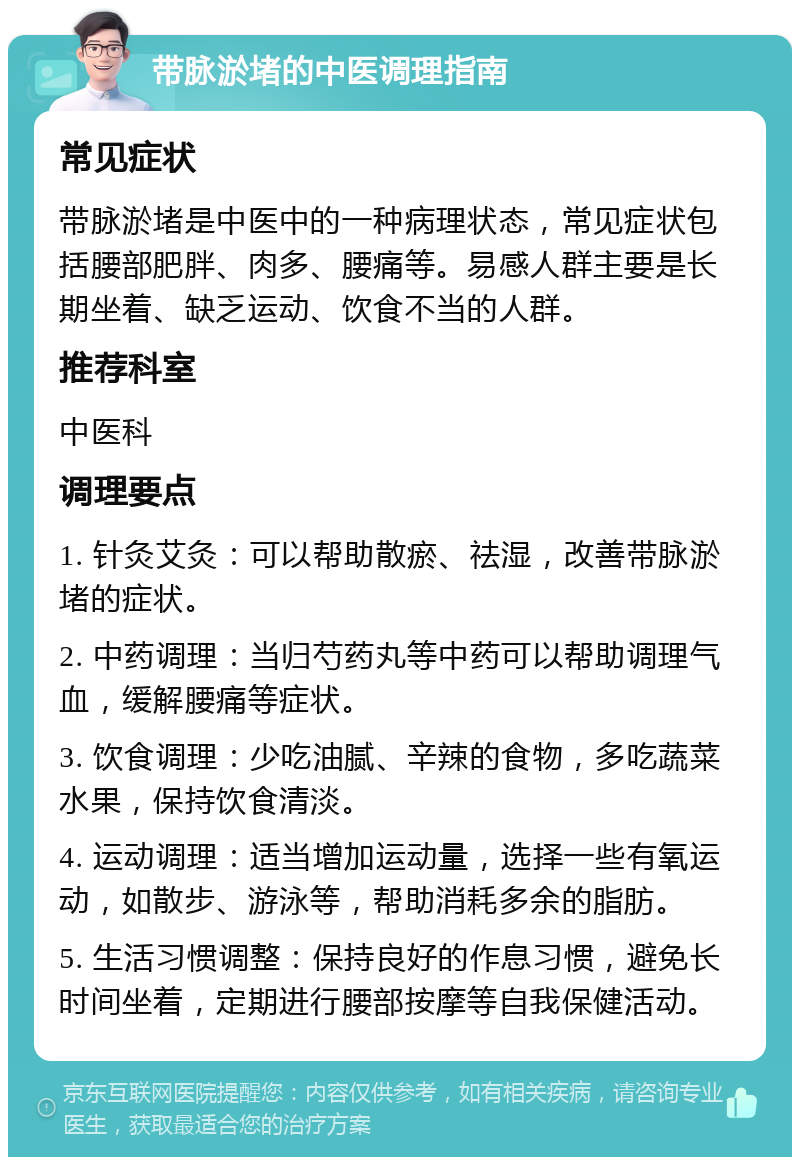 带脉淤堵的中医调理指南 常见症状 带脉淤堵是中医中的一种病理状态，常见症状包括腰部肥胖、肉多、腰痛等。易感人群主要是长期坐着、缺乏运动、饮食不当的人群。 推荐科室 中医科 调理要点 1. 针灸艾灸：可以帮助散瘀、祛湿，改善带脉淤堵的症状。 2. 中药调理：当归芍药丸等中药可以帮助调理气血，缓解腰痛等症状。 3. 饮食调理：少吃油腻、辛辣的食物，多吃蔬菜水果，保持饮食清淡。 4. 运动调理：适当增加运动量，选择一些有氧运动，如散步、游泳等，帮助消耗多余的脂肪。 5. 生活习惯调整：保持良好的作息习惯，避免长时间坐着，定期进行腰部按摩等自我保健活动。