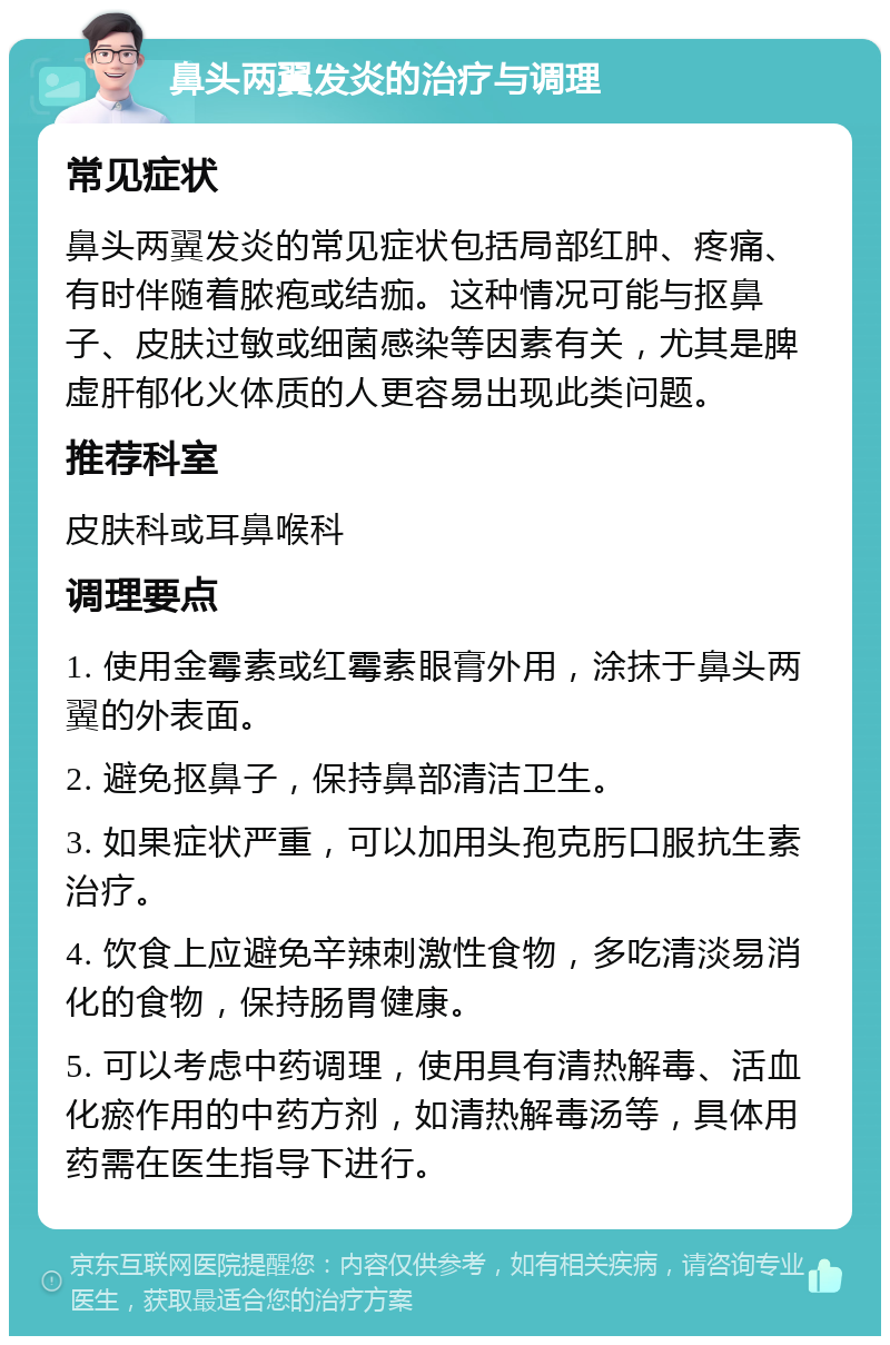 鼻头两翼发炎的治疗与调理 常见症状 鼻头两翼发炎的常见症状包括局部红肿、疼痛、有时伴随着脓疱或结痂。这种情况可能与抠鼻子、皮肤过敏或细菌感染等因素有关，尤其是脾虚肝郁化火体质的人更容易出现此类问题。 推荐科室 皮肤科或耳鼻喉科 调理要点 1. 使用金霉素或红霉素眼膏外用，涂抹于鼻头两翼的外表面。 2. 避免抠鼻子，保持鼻部清洁卫生。 3. 如果症状严重，可以加用头孢克肟口服抗生素治疗。 4. 饮食上应避免辛辣刺激性食物，多吃清淡易消化的食物，保持肠胃健康。 5. 可以考虑中药调理，使用具有清热解毒、活血化瘀作用的中药方剂，如清热解毒汤等，具体用药需在医生指导下进行。