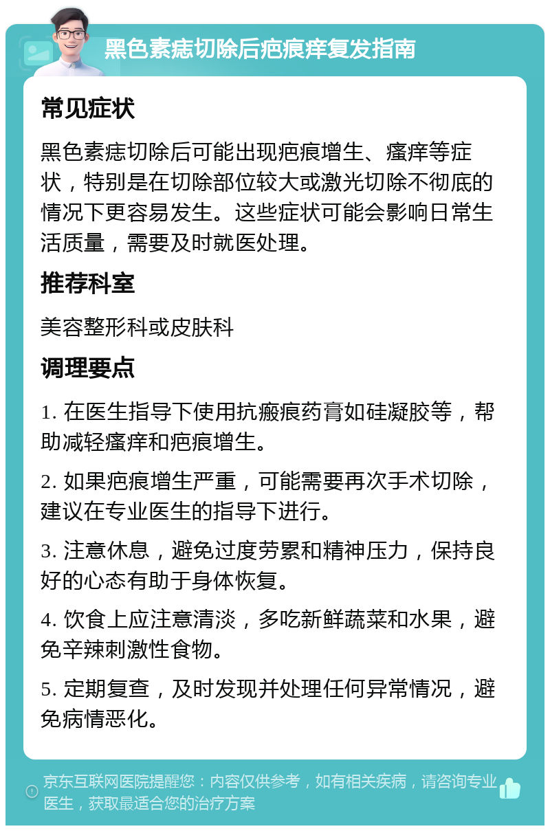 黑色素痣切除后疤痕痒复发指南 常见症状 黑色素痣切除后可能出现疤痕增生、瘙痒等症状，特别是在切除部位较大或激光切除不彻底的情况下更容易发生。这些症状可能会影响日常生活质量，需要及时就医处理。 推荐科室 美容整形科或皮肤科 调理要点 1. 在医生指导下使用抗瘢痕药膏如硅凝胶等，帮助减轻瘙痒和疤痕增生。 2. 如果疤痕增生严重，可能需要再次手术切除，建议在专业医生的指导下进行。 3. 注意休息，避免过度劳累和精神压力，保持良好的心态有助于身体恢复。 4. 饮食上应注意清淡，多吃新鲜蔬菜和水果，避免辛辣刺激性食物。 5. 定期复查，及时发现并处理任何异常情况，避免病情恶化。