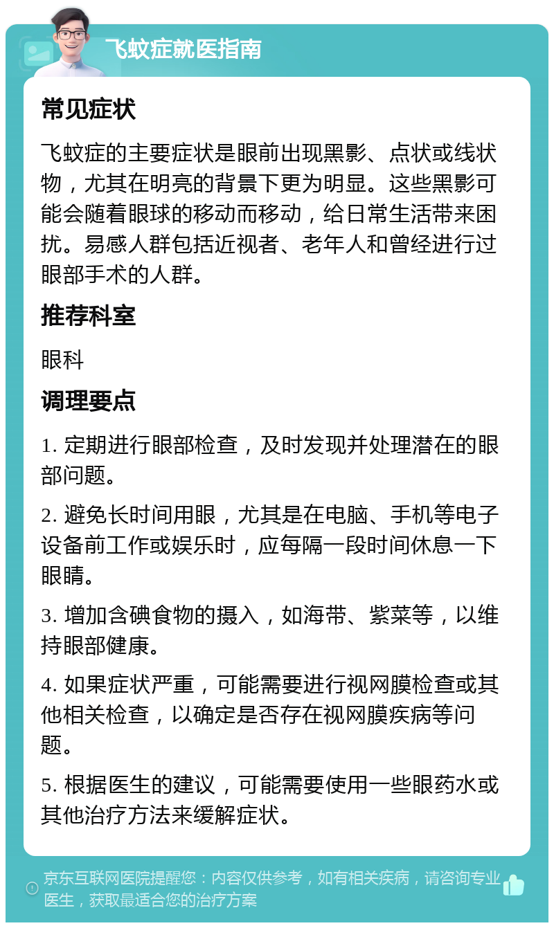 飞蚊症就医指南 常见症状 飞蚊症的主要症状是眼前出现黑影、点状或线状物，尤其在明亮的背景下更为明显。这些黑影可能会随着眼球的移动而移动，给日常生活带来困扰。易感人群包括近视者、老年人和曾经进行过眼部手术的人群。 推荐科室 眼科 调理要点 1. 定期进行眼部检查，及时发现并处理潜在的眼部问题。 2. 避免长时间用眼，尤其是在电脑、手机等电子设备前工作或娱乐时，应每隔一段时间休息一下眼睛。 3. 增加含碘食物的摄入，如海带、紫菜等，以维持眼部健康。 4. 如果症状严重，可能需要进行视网膜检查或其他相关检查，以确定是否存在视网膜疾病等问题。 5. 根据医生的建议，可能需要使用一些眼药水或其他治疗方法来缓解症状。