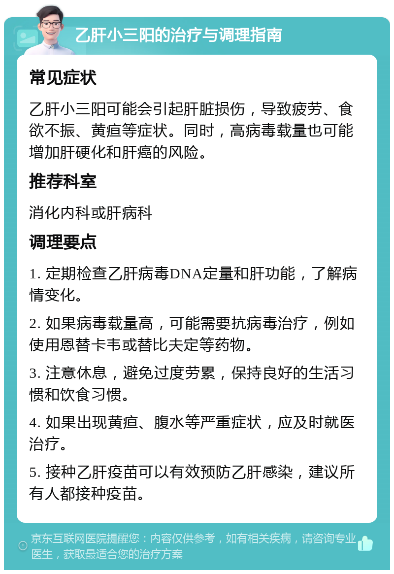 乙肝小三阳的治疗与调理指南 常见症状 乙肝小三阳可能会引起肝脏损伤，导致疲劳、食欲不振、黄疸等症状。同时，高病毒载量也可能增加肝硬化和肝癌的风险。 推荐科室 消化内科或肝病科 调理要点 1. 定期检查乙肝病毒DNA定量和肝功能，了解病情变化。 2. 如果病毒载量高，可能需要抗病毒治疗，例如使用恩替卡韦或替比夫定等药物。 3. 注意休息，避免过度劳累，保持良好的生活习惯和饮食习惯。 4. 如果出现黄疸、腹水等严重症状，应及时就医治疗。 5. 接种乙肝疫苗可以有效预防乙肝感染，建议所有人都接种疫苗。