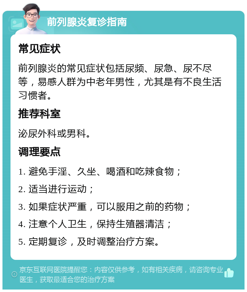 前列腺炎复诊指南 常见症状 前列腺炎的常见症状包括尿频、尿急、尿不尽等，易感人群为中老年男性，尤其是有不良生活习惯者。 推荐科室 泌尿外科或男科。 调理要点 1. 避免手淫、久坐、喝酒和吃辣食物； 2. 适当进行运动； 3. 如果症状严重，可以服用之前的药物； 4. 注意个人卫生，保持生殖器清洁； 5. 定期复诊，及时调整治疗方案。