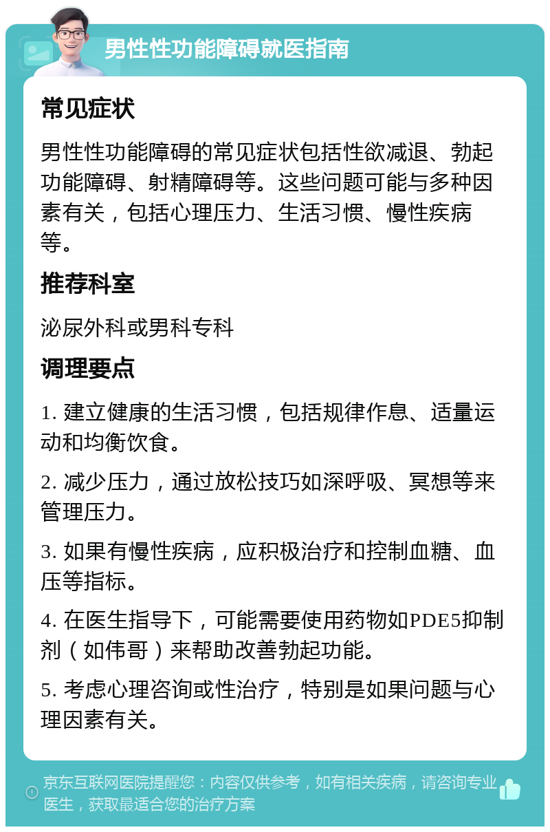 男性性功能障碍就医指南 常见症状 男性性功能障碍的常见症状包括性欲减退、勃起功能障碍、射精障碍等。这些问题可能与多种因素有关，包括心理压力、生活习惯、慢性疾病等。 推荐科室 泌尿外科或男科专科 调理要点 1. 建立健康的生活习惯，包括规律作息、适量运动和均衡饮食。 2. 减少压力，通过放松技巧如深呼吸、冥想等来管理压力。 3. 如果有慢性疾病，应积极治疗和控制血糖、血压等指标。 4. 在医生指导下，可能需要使用药物如PDE5抑制剂（如伟哥）来帮助改善勃起功能。 5. 考虑心理咨询或性治疗，特别是如果问题与心理因素有关。