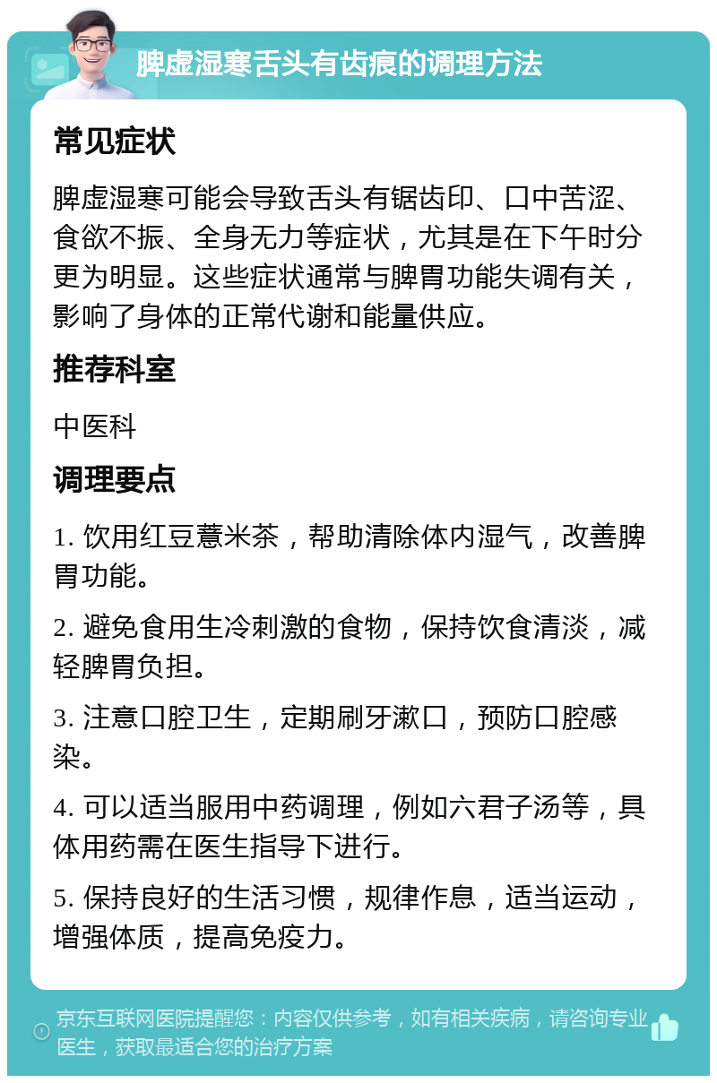 脾虚湿寒舌头有齿痕的调理方法 常见症状 脾虚湿寒可能会导致舌头有锯齿印、口中苦涩、食欲不振、全身无力等症状，尤其是在下午时分更为明显。这些症状通常与脾胃功能失调有关，影响了身体的正常代谢和能量供应。 推荐科室 中医科 调理要点 1. 饮用红豆薏米茶，帮助清除体内湿气，改善脾胃功能。 2. 避免食用生冷刺激的食物，保持饮食清淡，减轻脾胃负担。 3. 注意口腔卫生，定期刷牙漱口，预防口腔感染。 4. 可以适当服用中药调理，例如六君子汤等，具体用药需在医生指导下进行。 5. 保持良好的生活习惯，规律作息，适当运动，增强体质，提高免疫力。