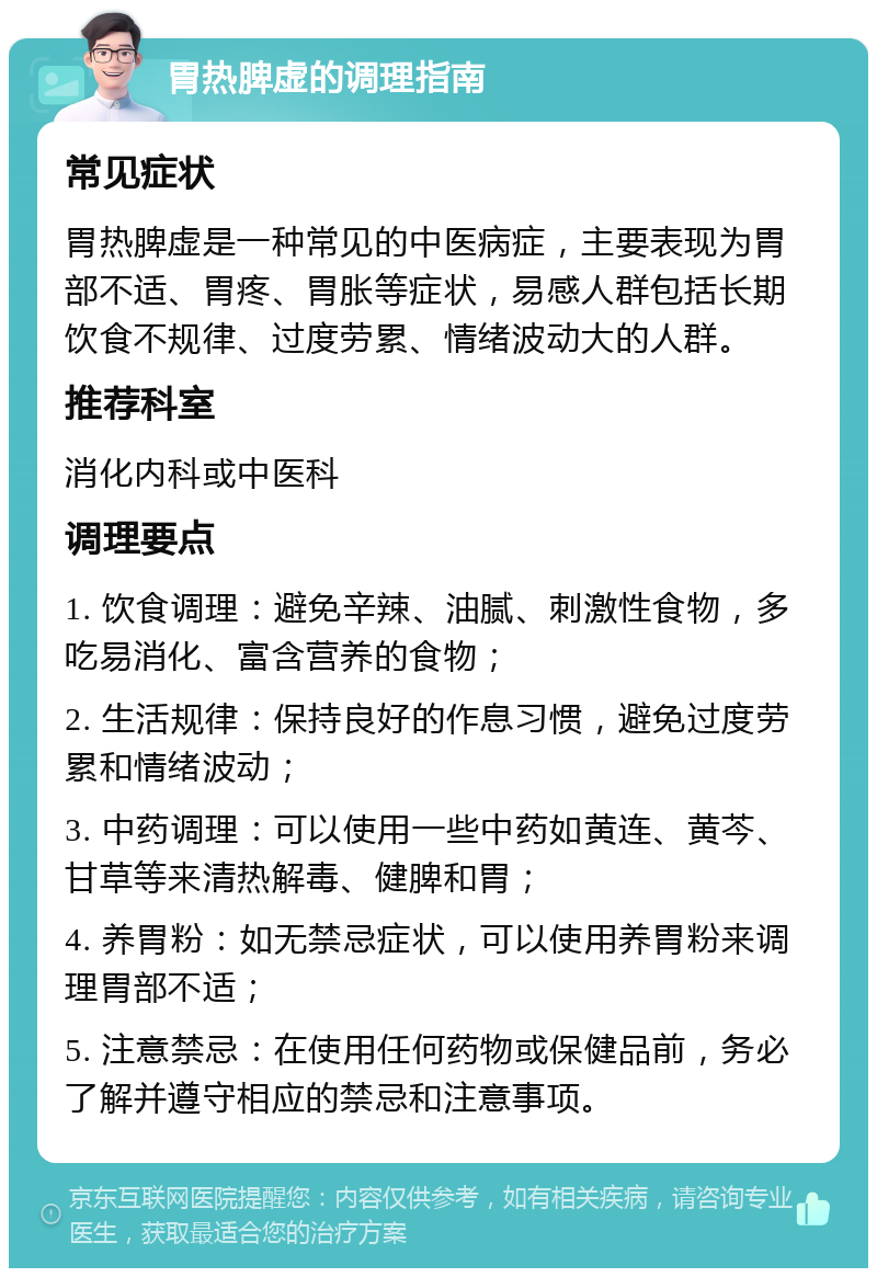 胃热脾虚的调理指南 常见症状 胃热脾虚是一种常见的中医病症，主要表现为胃部不适、胃疼、胃胀等症状，易感人群包括长期饮食不规律、过度劳累、情绪波动大的人群。 推荐科室 消化内科或中医科 调理要点 1. 饮食调理：避免辛辣、油腻、刺激性食物，多吃易消化、富含营养的食物； 2. 生活规律：保持良好的作息习惯，避免过度劳累和情绪波动； 3. 中药调理：可以使用一些中药如黄连、黄芩、甘草等来清热解毒、健脾和胃； 4. 养胃粉：如无禁忌症状，可以使用养胃粉来调理胃部不适； 5. 注意禁忌：在使用任何药物或保健品前，务必了解并遵守相应的禁忌和注意事项。