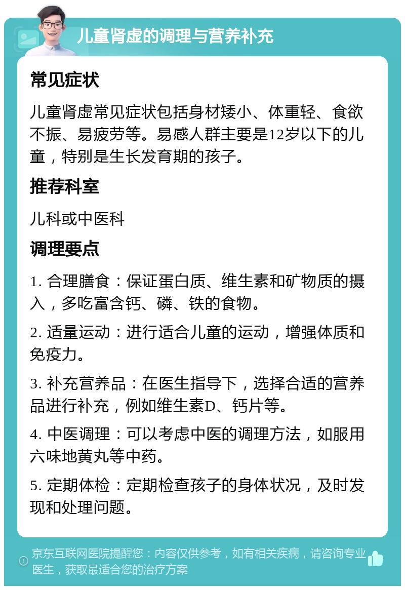 儿童肾虚的调理与营养补充 常见症状 儿童肾虚常见症状包括身材矮小、体重轻、食欲不振、易疲劳等。易感人群主要是12岁以下的儿童，特别是生长发育期的孩子。 推荐科室 儿科或中医科 调理要点 1. 合理膳食：保证蛋白质、维生素和矿物质的摄入，多吃富含钙、磷、铁的食物。 2. 适量运动：进行适合儿童的运动，增强体质和免疫力。 3. 补充营养品：在医生指导下，选择合适的营养品进行补充，例如维生素D、钙片等。 4. 中医调理：可以考虑中医的调理方法，如服用六味地黄丸等中药。 5. 定期体检：定期检查孩子的身体状况，及时发现和处理问题。